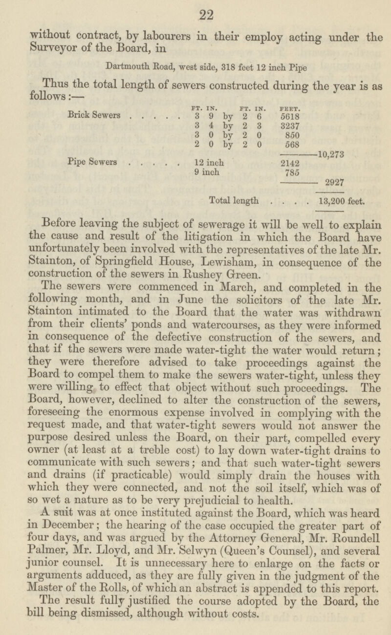 22 without contract, by labourers in their employ acting under the Surveyor of the Board, in Dartmouth Road, west side, 318 feet 12 inch Pipe Thus the total length of sewers constructed during the year is as follows:— FT. IN. FT. IN. FEET.[/##3] Brick Sewers 3 9 by 2 6 5618 3 4 by 2 3 3237 3 0 by 2 0 850 2 0 by 2 0 568 —10,273 Pipe Sewers 12 inch 2142 9 inch 785 — 2927 Total length 13,200 feet. Before leaving the subject of sewerage it will be well to explain the cause and result of the litigation in which the Board have unfortunately been involved with the representatives of the late Mr. Stainton, of Springfield House, Lewisham, in consequence of the construction of the sewers in Rushey Green. The sewers were commenced in March, and completed in the following month, and in June the solicitors of the late Mr. Stainton intimated to the Board that the water was withdrawn from their clients' ponds and watercourses, as they were informed in consequence of the defective construction of the sewers, and that if the sewers were made water-tight the water would return; they were therefore advised to take proceedings against the Board to compel them to make the sewers water-tight, unless they were willing to effect that object without such proceedings. The Board, however, declined to alter the construction of the sewers, foreseeing the enormous expense involved in complying with the request made, and that water-tight sewers would not answer the purpose desired unless the Board, on their part, compelled every owner (at least at a treble cost) to lay down water-tight drains to communicate with such sewers; and that such water-tight sewers and drains (if practicable) would simply drain the houses with which they were connected, and not the soil itself, which was of so wet a nature as to be very prejudicial to health. A suit was at once instituted against the Board, which was heard in December; the hearing of the case occupied the greater part of four days, and was argued by the Attorney General, Mr. Roundell Palmer, Mr. Lloyd, and Mr. Selwyn (Queen's Counsel), and several junior counsel. It is unnecessary here to enlarge on the facts or arguments adduced, as they are fully given in the judgment of the Master of the Rolls, of which an abstract is appended to this report. The result fully justified the course adopted by the Board, the bill being dismissed, although without costs.