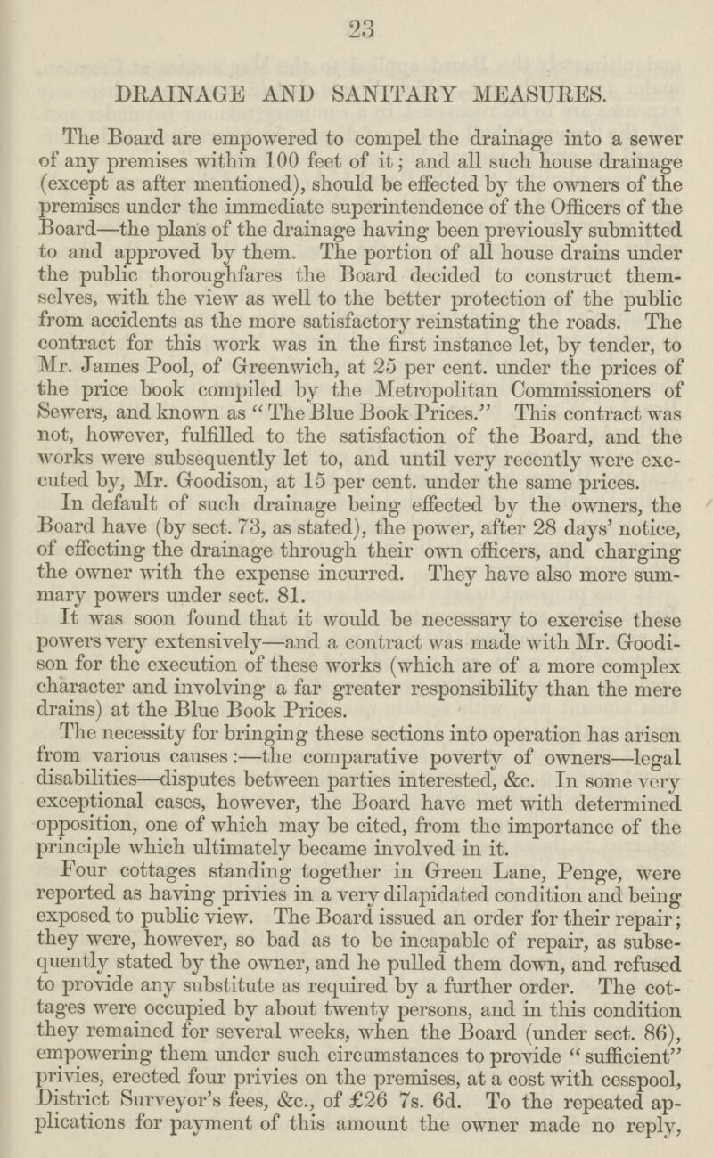 23 DRAINAGE AND SANITARY MEASURES. The Board are empowered to compel the drainage into a sewer of any premises within 100 feet of it; and all such house drainage (except as after mentioned), should be effected by the owners of the premises under the immediate superintendence of the Officers of the Board—the plans of the drainage having been previously submitted to and approved by them. The portion of all house drains under the public thoroughfares the Board decided to construct them selves, with the view as well to the better protection of the public from accidents as the more satisfactory reinstating the roads. The contract for this work was in the first instance let, by tender, to Mr. James Pool, of Greenwich, at 25 per cent, under the prices of the price book compiled by the Metropolitan Commissioners of Sewers, and known as  The Blue Book Prices. This contract was not, however, fulfilled to the satisfaction of the Board, and the works were subsequently let to, and until very recently were exe cuted by, Mr. Goodison, at 15 per cent, under the same prices. In default of such drainage being effected by the owners, the Board have (by sect. 73, as stated), the power, after 28 days' notice, of effecting the drainage through their own officers, and charging the owner with the expense incurred. They have also more sum mary powers under sect. 81. It was soon found that it would be necessary to exercise these powers very extensively—and a contract was made with Mr. Goodi son for the execution of these works (which are of a more complex character and involving a far greater responsibility than the mere drains) at the Blue Book Prices. The necessity for bringing these sections into operation has arisen from various causes :—the comparative poverty of owners—legal disabilities—disputes between parties interested, &c. In some very exceptional cases, however, the Board have met with determined opposition, one of which may be cited, from the importance of the principle which ultimately became involved in it. Four cottages standing together in Green Lane, Penge, were reported as having privies in a very dilapidated condition and being exposed to public view. The Board issued an order for their repair; they were, however, so bad as to be incapable of repair, as subse quently stated by the owner, and he pulled them down, and refused to provide any substitute as required by a further order. The cot tages were occupied by about twenty persons, and in this condition they remained for several weeks, when the Board (under sect. 86), empowering them under such circumstances to provide sufficient privies, erected four privies on the premises, at a cost with cesspool, District Surveyor's fees, &c., of £26 7s. 6d. To the repeated ap plications for payment of this amount the owner made no reply,