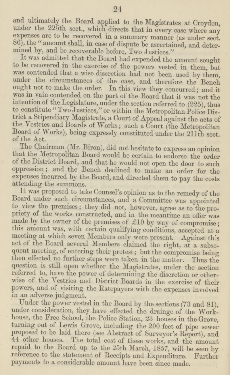 24 and ultimately the Board applied to the Magistrates at Croydon, under the 225th sect., which directs that in every case where any expenses are to be recovered in a summary manner (as under sect. 86), the amount shall, in case of dispute be ascertained, and deter mined by, and be recoverable before, Two Justices. It was admitted that the Board had expended the amount sought to be recovered in the exercise of the powers vested in them, but was contended that a wise discretion had not been used by them, under the circumstances of the case, and therefore the Bench ought not to make the order. In this view they concurred; and it was in vain contended on the part of the Board that it was not the intention of the Legislature, under the section referred to (225), thus to constitute  Two Justices, or within the Metropolitan Police Dis trict a Stipendiary Magistrate, a Court of Appeal against the acts of the Yestries and Boards of Works; such a Court (the Metropolitan Board of Works), being expressly constituted under the 211th sect, of the Act. The Chairman (Mr. Biron), did not hesitate to express an opinion that the Metropolitan Board would be certain to endorse the order of the District Board, and that he would not open the door to such oppression; and the Bench declined to make an order for the expenses incurred by the Board, and directed them to pay the costs attending the summons. It was proposed to take Counsel's opinion as to the remedy of the Board under such circumstances, and a Committee was appointed to view the premises ; they did not, however, agree as to the pro priety of the works constructed, and in the meantime an offer was made by the owner of the premises of £10 by way of compromise; this amount was, with certain qualifying conditions, accepted at a meeting at which seven Members only were present. Against th!s act of the Board several Members claimed the right, at a subse quent meeting, of entering their protest; but the compromise being then effected no further steps were taken in the matter. Thus the question is still open whether the Magistrates, under the section referred to, have the power of determining the discretion or other wise of the Vestries and District Boards in the exercise of their powers, and of visiting the Ratepayers with the expenses involved in an adverse judgment. Under the power vested in the Board by the sections (73 and 81), under consideration, they have effected the drainge of the Work house, the Free School, the Police Station, 23 houses in the Grove, turning out of Lewis Grove, including the 200 feet of pipe sewer proposed to be laid there (see Abstract of Surveyor's Report), and 44 other houses. The total cost of these works, and the amount repaid to the Board up to the 25th March, 1857, will be seen by reference to the statement of Receipts and Expenditure. Further payments to a considerable amount have been since made.