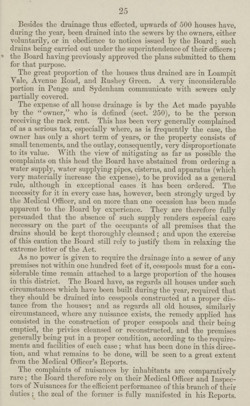 25 Besides the drainage thus effected, upwards of 500 houses have, during the year, been drained into the sewers by the owners, either voluntarily, or in obedience to notices issued by the Board; such drains being carried out under the superintendence of their officers; the Board having previously approved the plans submitted to them for that purpose. The great proportion of the houses thus drained are in Loampit Yale, Avenue Road, and Rushey Green. A very inconsiderable portion in Penge and Sydenham communicate with sewers only partially covered. The expense of all house drainage is by the Act made payable by the owner, who is defined (sect. 250), to be the person receiving the rack rent. This has been very generally complained of as a serious tax, especially where, as is frequently the case, the owner has only a short term of years, or the property consists of small tenements, and the outlay, consequently, very disproportionate to its value. With the view of mitigating as far as possible the complaints on this head the Board have abstained from ordering a water supply, water supplying pipes, cisterns, and apparatus (which very materially increase the expense), to be provided as a general rule, although in exceptional cases it has been ordered. The necessity for it in every case has, however, been strongly urged by the Medical Officer, and on more than one occasion has been made apparent to the Board by experience. They are therefore fully persuaded that the absence of such supply renders especial care necessary on the part of the occupants of all premises that the drains should be kept thoroughly cleansed ; and upon the exercise of this caution the Board still rely to justify them in relaxing the extreme letter of the Act. As no power is given to require the drainage into a sewer of any premises not within one hundred feet of it, cesspools must for a con siderable time remain attached to a large proportion of the houses in this district. The Board have, as regards all houses under such circumstances which have been built during the year, required that they should be drained into cesspools constructed at a proper dis tance from the houses*, and as regards all old houses, similarly circumstanced, where any nuisance exists, the remedy applied has consisted in the construction of proper cesspools and their being emptied, the privies cleansed or reconstructed, and the premises generally being put in a proper condition, according to the require ments and facilities of each case; what has been done in this direc tion, and what remains to be done, will be seen to a great extent from the Medical Officer's Reports. The complaints of nuisances by inhabitants are comparatively rare; the Board therefore rely on their Medical Officer and Inspec tors of Nuisances for the efficient performance of this branch of their duties ; the zeal of the former is fully manifested in his Reports.