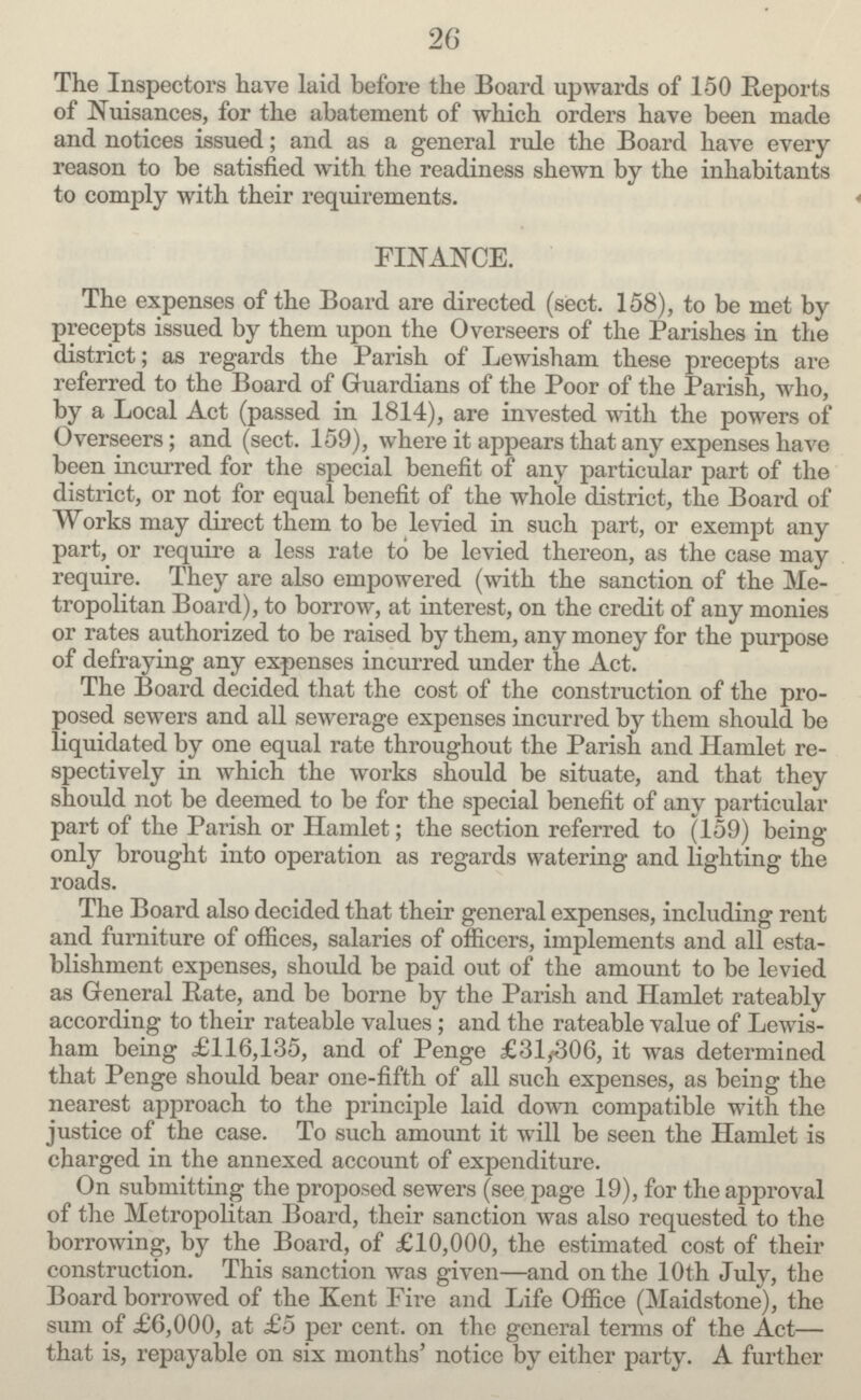 26 The Inspectors have laid before the Board upwards of 150 Reports of Nuisances, for the abatement of which orders have been made and notices issued; and as a general rule the Board have every reason to be satisfied with the readiness shewn by the inhabitants to comply with their requirements. FINANCE. The expenses of the Board are directed (sect. 158), to be met by precepts issued by them upon the Overseers of the Parishes in the district; as regards the Parish of Lewisham these precepts are referred to the Board of Guardians of the Poor of the Parish, who, by a Local Act (passed in 1814), are invested with the powers of Overseers; and (sect. 159), where it appears that any expenses have been incurred for the special benefit of any particular part of the district, or not for equal benefit of the whole district, the Board of Works may direct them to be levied in such part, or exempt any part, or require a less rate to be levied thereon, as the case may require. They are also empowered (with the sanction of the Me tropolitan Board), to borrow, at interest, on the credit of any monies or rates authorized to be raised by them, any money for the purpose of defraying any expenses incurred under the Act. The Board decided that the cost of the construction of the pro posed sewers and all sewerage expenses incurred by them should be liquidated by one equal rate throughout the Parish and Hamlet re spectively in which the works should be situate, and that they should not be deemed to be for the special benefit of any particular part of the Parish or Hamlet; the section referred to (159) being only brought into operation as regards watering and lighting the roads. The Board also decided that their general expenses, including rent and furniture of offices, salaries of officers, implements and all esta blishment expenses, should be paid out of the amount to be levied as General Rate, and be borne by the Parish and Hamlet rateably according to their rateable values; and the rateable value of Lewis ham being £116,135, and of Penge £31,306, it was determined that Penge should bear one-fifth of all such expenses, as being the nearest approach to the principle laid down compatible with the justice of the case. To such amount it will be seen the Hamlet is charged in the annexed account of expenditure. On submitting the proposed sewers (see page 19), for the approval of the Metropolitan Board, their sanction was also requested to the borrowing, by the Board, of £10,000, the estimated cost of their construction. This sanction was given—and on the 10th July, the Board borrowed of the Kent Fire and Life Office (Maidstone), the sum of £6,000, at £5 per cent, on the general terms of the Act— that is, repayable on six months' notice by either party. A further