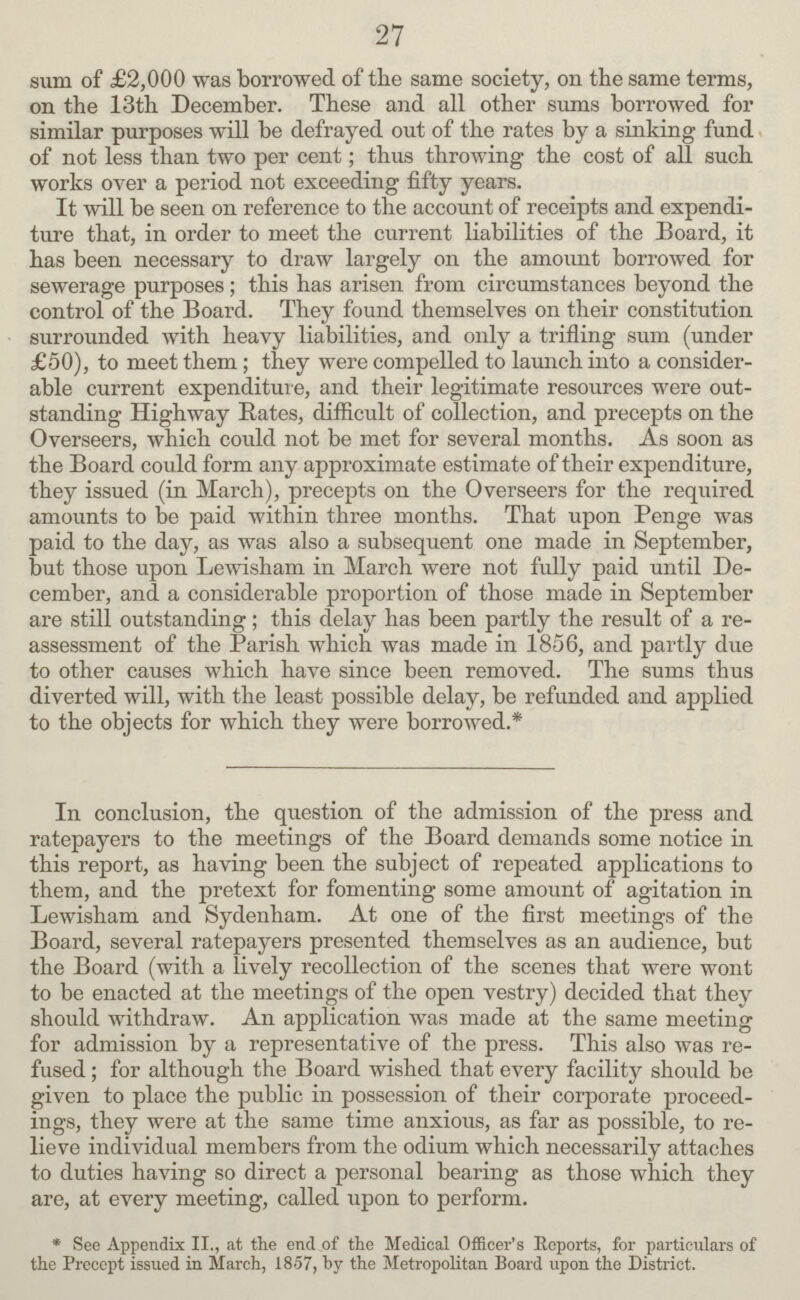 27 sum of £2,000 was borrowed of the same society, on the same terms, on the 13th December. These and all other sums borrowed for similar purposes will be defrayed out of the rates by a sinking fund of not less than two per cent; thus throwing the cost of all such works over a period not exceeding fifty years. It will be seen on reference to the account of receipts and expendi ture that, in order to meet the current liabilities of the Board, it has been necessary to draw largely on the amount borrowed for sewerage purposes; this has arisen from circumstances beyond the control of the Board. They found themselves on their constitution surrounded with heavy liabilities, and only a trifling sum (under £50), to meet them ; they were compelled to launch into a consider able current expenditure, and their legitimate resources were out standing Highway Rates, difficult of collection, and precepts on the Overseers, which could not be met for several months. As soon as the Board could form any approximate estimate of their expenditure, they issued (in March), precepts on the Overseers for the required amounts to bo paid within three months. That upon Penge was paid to the day, as was also a subsequent one made in September, but those upon Lewisham in March were not fully paid until De cember, and a considerable proportion of those made in September are still outstanding; this delay has been partly the result of a re assessment of the Parish which was made in 1856, and partly due to other causes which have since been removed. The sums thus diverted will, with the least possible delay, be refunded and applied to the objects for which they were borrowed.* In conclusion, the question of the admission of the press and ratepayers to the meetings of the Board demands some notice in this report, as having been the subject of repeated applications to them, and the pretext for fomenting some amount of agitation in Lewisham and Sydenham. At one of the first meetings of the Board, several ratepayers presented themselves as an audience, but the Board (with a lively recollection of the scenes that were wont to be enacted at the meetings of the open vestry) decided that they should withdraw. An application was made at the same meeting for admission by a representative of the press. This also was re fused ; for although the Board wished that every facility should be given to place the public in possession of their corporate proceed ings, they were at the same time anxious, as far as possible, to re lieve individual members from the odium which necessarily attaches to duties having so direct a personal bearing as those which they are, at every meeting, called upon to perform. * See Appendix II., at the end of the Medical Officer's Reports, for particulars of the Preccpt issued in March, 1857, by the Metropolitan Board upon the District.