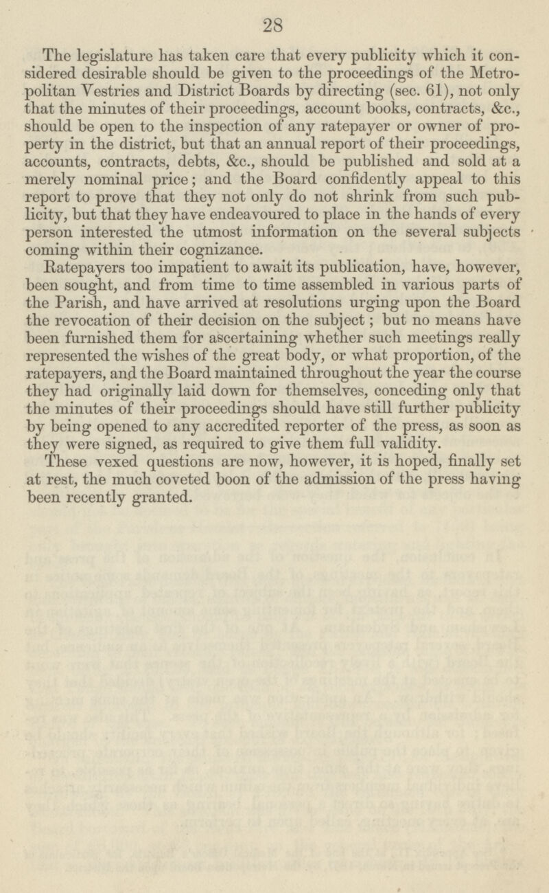 28 The legislature has taken eare that every publicity which it con sidered desirable should be given to the proceedings of the Metro politan Vestries and District Boards by directing (sec. 61), not only that the minutes of their proceedings, account books, contracts, &c., should be open to the inspection of any ratepayer or owner of pro perty in the district, but that an annual report of their proceedings, accounts, contracts, debts, &c., should be published and sold at a merely nominal price; and the Board confidently appeal to this report to prove that they not only do not shrink from such pub licity, but that they have endeavoured to place in the hands of every person interested the utmost information on the several subjects coming within their cognizance. Ratepayers too impatient to await its publication, have, however, been sought, and from time to time assembled in various parts of the Parish, and have arrived at resolutions urging upon the Board the revocation of their decision on the subject; but no means have been furnished them for ascertaining whether such meetings really represented the wishes of the great body, or what proportion, of the ratepayers, and the Board maintained throughout the year the course they had originally laid down for themselves, conceding only that the minutes of their proceedings should have still further publicity by being opened to any accredited reporter of the press, as soon as they were signed, as required to give them full validity. These vexed questions are now, however, it is hoped, finally set at rest, the much coveted boon of the admission of the press having been recently granted.