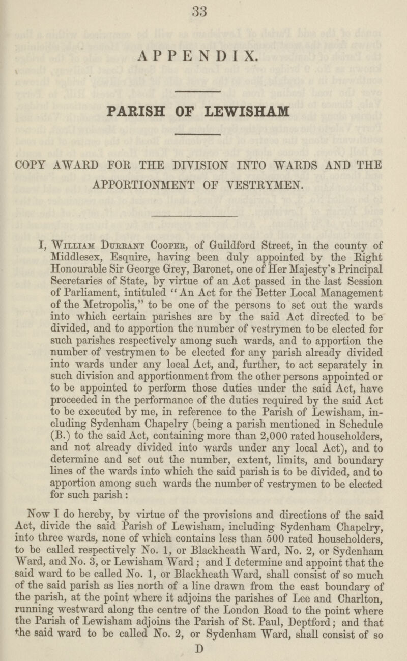 33 APPENDIX. PARISH OF LEWISHAM COrY AWARD FOR THE DIVISION INTO WARDS AND THE APPORTIONMENT OF VESTRYMEN. I, William Dure ant Coopek, of Guildford Street, in the county of Middlesex, Esquire, having been duly appointed by the Right Honourable Sir George Grey, Baronet, one of Her Majesty's Principal Secretaries of State, by virtue of an Act passed in the last Session of Parliament, intituled  An Act for the Better Local Management of the Metropolis, to be one of the persons to set out the wards into which certain parishes are by the said Act directed to be divided, and to apportion the number of vestrymen to be elected for such parishes respectively among such wards, and to apportion the number of vestrymen to be elected for any parish already divided into wards under any local Act, and, further, to act separately in such division and apportionment from the other persons appointed or to be appointed to perform those duties under the said Act, have proceeded in the performance of the duties required by the said Act to be executed by me, in reference to the Parish of Lewisham, in cluding Sydenham Chapelry (being a parish mentioned in Schedule (B.) to the said Act, containing more than 2,000 rated householders, and not already divided into wards under any local Act), and to determine and set out the number, extent, limits, and boundary lines of the wards into which the said parish is to be divided, and to apportion among such wards the number of vestrymen to be elected for such parish: Now I do hereby, by virtue of the provisions and directions of the said Act, divide the said Parish of Lewisham, including Sydenham Chapelry, into three wards, none of which contains less than 500 rated householders, to be called respectively No. 1, or Blackheath Ward, No. 2, or Sydenham Ward, and No. 3, or Lewisham Ward ; and I determine and appoint that the said ward to be called No. 1, or Blackheath Ward, shall consist of so much of the said parish as lies north of a line drawn from the east boundary of the parish, at the point where it adjoins the parishes of Lee and Charlton, running westward along the centre of the London Boad to the point where the Parish of Lewisham adjoins the Parish of St. Paul, Deptford; and that the said ward to be called No. 2, or Sydenham Ward, shall consist of so D