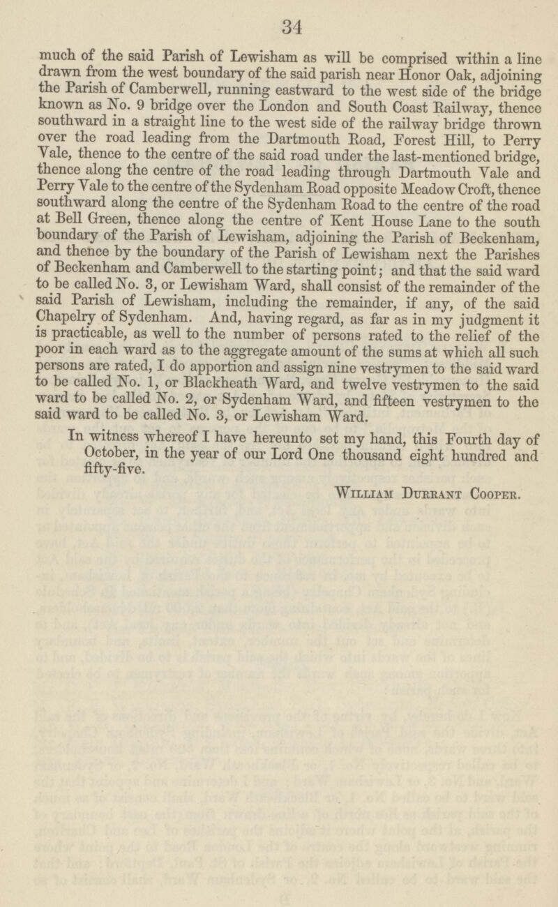 34 much of the said Parish of Lewisham as will be comprised within a line drawn from the west boundary of the said parish near Honor Oak, adjoining the Parish of Camberwell, running eastward to the west side of the bridge known as No. 9 bridge over the London and South Coast Railway, thence southward in a straight line to the west side of the railway bridge thrown over the road leading from the Dartmouth Road, Forest Hill, to Perry Yale, thence to the centre of the said road under the last-mentioned bridge, thence along the centre of the road leading through Dartmouth Vale and Perry Yale to the centre of the Sydenham Road opposite Meadow Croft, thence southward along the centre of the Sydenham Road to the centre of the road at Bell Green, thence along the centre of Kent House Lane to the south boundary of the Parish of Lewisham, adjoining the Parish of Beckenham, and thence by the boundary of the Parish of Lewisham next the Parishes of Beckenham and Camberwell to the starting point; and that the said ward to be called No. 3, or Lewisham Ward, shall consist of the remainder of the said Parish of Lewisham, including the remainder, if any, of the said Chapelry of Sydenham. And, having regard, as far as in my judgment it is practicable, as well to the number of persons rated to the relief of the poor in each ward as to the aggregate amount of the sums at which all such persons are rated, I do apportion and assign nine vestrymen to the said ward to be called No. 1, or Blackheath Ward, and twelve vestrymen to the said ward to be called No. 2, or Sydenham Ward, and fifteen vestrymen to the said ward to be called No. 3, or Lewisham Ward. In witness whereof I have hereunto set my hand, this Fourth day of October, in the year of our Lord One thousand eight hundred and fifty-five. William Dttrrant Cooper.