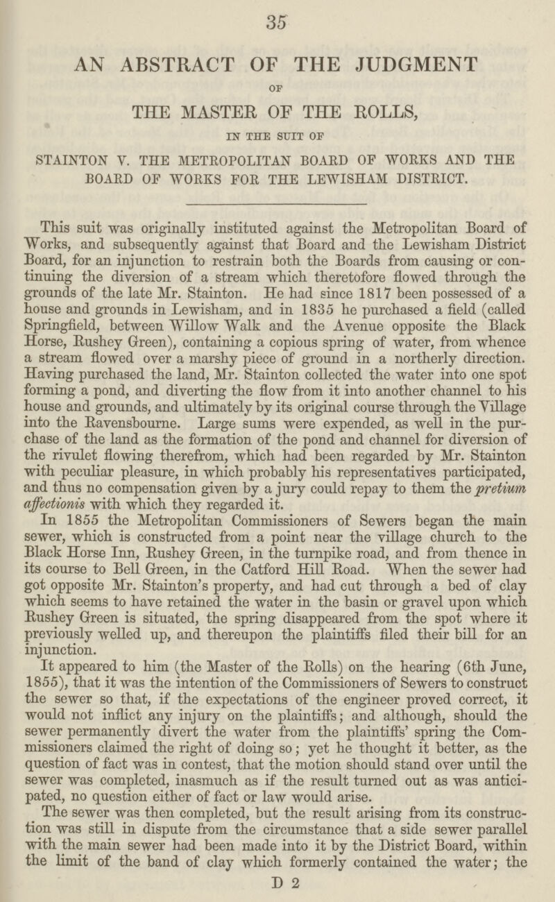 35 AN ABSTRACT OF THE JUDGMENT of THE MASTER OF THE ROLLS, in the suit op STAINTON V. THE METROPOLITAN BOARD OP WORKS AND THE BOARD OF WORKS FOR THE LEWISHAM DISTRICT. This suit was originally instituted against the Metropolitan Board of Works, and subsequently against that Board and the Lewisham District Board, for an injunction to restrain both the Boards from causing or con tinuing the diversion of a stream which theretofore flowed through the grounds of the late Mr. Stainton. He had since 1817 been possessed of a house and grounds in Lewisham, and in 1835 he purchased a field (called Springfield, between Willow Walk and the Avenue opposite the Black Horse, Bushey Green), containing a copious spring of water, from whence a stream flowed over a marshy piece of ground in a northerly direction. Having purchased the land, Mr. Stainton collected the water into one spot forming a pond, and diverting the flow from it into another channel to his house and grounds, and ultimately by its original course through the Village into the Ravensbourne. Large sums were expended, as well in the pur chase of the land as the formation of the pond and channel for diversion of the rivulet flowing therefrom, which had been regarded by Mr. Stainton with peculiar pleasure, in which probably his representatives participated, and thus no compensation given by a jury could repay to them the pretium affectionis with which they regarded it. In 1855 the Metropolitan Commissioners of Sewers began the main sewer, which is constructed from a point near the village church to the Black Horse Inn, Rushey Green, in the turnpike road, and from thence in its course to Bell Green, in the Catford Hill Road. When the sewer had got opposite Mr. Stainton's property, and had cut through a bed of clay which seems to have retained the water in the basin or gravel upon which Rushey Green is situated, the spring disappeared from the spot where it previously welled up, and thereupon the plaintiffs filed their bill for an injunction. It appeared to him (the Master of the Rolls) on the hearing (6th June, 1855), that it was the intention of the Commissioners of Sewers to construct the sewer so that, if the expectations of the engineer proved correct, it would not inflict any injury on the plaintiffs; and although, should the sewer permanently divert the water from the plaintiffs' spring the Com missioners claimed the right of doing so; yet he thought it better, as the question of fact was in contest, that the motion should stand over until the sewer was completed, inasmuch as if the result turned out as was antici pated, no question either of fact or law would arise. The sewer was then completed, but the result arising from its construc tion was still in dispute from the circumstance that a side sewer parallel with the main sewer had been made into it by the District Board, within the limit of the band of clay which formerly contained the water; the D 2