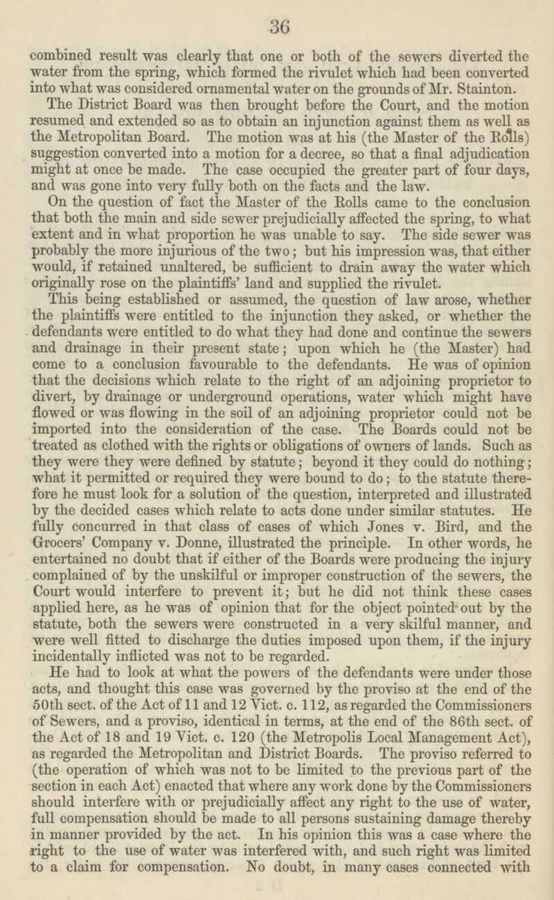 36 combined result was clearly that one or both of the sewers diverted the water from the spring, which formed the rivulet which had been converted into what was considered ornamental water on the grounds of Mr. Stainton. The District Board was then brought before the Court, and the motion resumed and extended so as to obtain an injunction against them as well as the Metropolitan Board. The motion was at his (the Master of the Bolls) suggestion converted into a motion for a decree, so that a final adjudication might at once be made. The case occupied the greater part of four days, and was gone into very fully both on the facts and the law. On the question of fact the Master of the Bolls came to the conclusion that both the main and side sewer prejudicially affected the spring, to what extent and in what proportion he was unable to say. The side sewer was probably the more injurious of the two; but his impression was, that either would, if retained unaltered, be sufficient to drain away the water which originally rose on the plaintiffs' land and supplied the rivulet. This being established or assumed, the question of law arose, whether the plaintiffs were entitled to the injunction they asked, or whether the defendants were entitled to do what they had done and continue the sewers and drainage in their present state; upon which he (the Master) had come to a conclusion favourable to the defendants. He was of opinion that the decisions which relate to the right of an adjoining proprietor to divert, by drainage or underground operations, water which might have flowed or was flowing in the soil of an adjoining proprietor could not be imported into the consideration of the case. The Boards could not be treated as clothed with the rights or obligations of owners of lands. Such as they were they were defined by statute; beyond it they could do nothing; what it permitted or required they were bound to do; to the statute there fore he must look for a solution of the question, interpreted and illustrated by the decided cases which relate to acts done under similar statutes. He fully concurred in that class of cases of which Jones v. Bird, and the Grocers' Company v. Donne, illustrated the principle. In other words, he entertained no doubt that if either of the Boards were producing the injury complained of by the unskilful or improper construction of the sewers, the Court would interfere to prevent it; but he did not think these cases applied here, as he was of opinion that for the object pointed- out by the statute, both the sewers were constructed in a very skilful manner, and were well fitted to discharge the duties imposed upon them, if the injury incidentally inflicted was not to be regarded. He had to look at what the powers of the defendants were under those acts, and thought this case was governed by the proviso at the end of the 50th sect, of the Act of 11 and 12 Yict. c. 112, as regarded the Commissioners of Sewers, and a proviso, identical in terms, at the end of the 86th sect, of the Act of 18 and 19 Vict. c. 120 (the Metropolis Local Management Act), as regarded the Metropolitan and District Boards. The proviso referred to (the operation of which was not to be limited to the previous part of the section in each Act) enacted that where any work done by the Commissioners should interfere with or prejudicially affect any right to the use of water, full compensation should be made to all persons sustaining damage thereby in manner provided by the act. In his opinion this was a case where the right to the use of water was interfered with, and such right was limited to a claim for compensation. No doubt, in many cases connected with