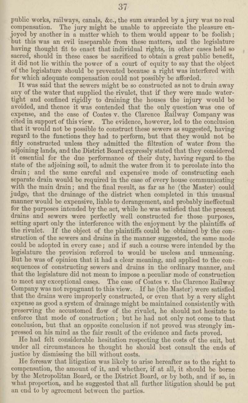 37 public works, railways, canals, &c., the sum awarded by a jury was no real compensation. The jury might be unable to appreciate the pleasure en joyed by another in a matter which to them would appear to be foolish; but this was an evil inseparable from these matters, and the legislature having thought fit to enact that individual rights, in other cases held so sacred, should in these cases be sacrificed to obtain a great public benefit, it did not lie within the power of a court of equity to say that the object of the legislature should be prevented because a right was interfered with for which adequate compensation could not possibly be afforded. It was said that the sewers might be so constructed as not to drain away any of the water that supplied the rivulet, that if they were made water tight and confined rigidly to draining the houses the injury would be avoided, and thence it was contended that the only question was one of expense, and the case of Coates v. the Clarence Railway Company was cited in support of this view. The evidence, however, led to the conclusion that it would not be possible to construct these sewers as suggested, having regard to the functions they had to perform, but that they would not be fitly constructed unless they admitted the filtration of water from the adjoining lands, and the District Board expressly stated that they considered it essential for the due performance of their duty, having regard to the state of the adjoining soil, to admit the water from it to percolate into the drain; and the same careful and expensive mode of constructing each separate drain would be required in the case of every house communicating with the main drain; and the final result, as far as he (the Master) could judge, that the drainage of the district when completed in this unusual manner would be expensive, liable to derangement, and probably ineffectual for the purposes intended by the act, while he was satisfied that the present drains and sewers were perfectly well constructed for those purposes, setting apart only the interference with the enjoyment by the plaintiffs of the rivulet. If the object of the plaintiffs could be obtained by the con struction of the sewers and drains in the manner suggested, the same mode could be adopted in every case; and if such a course were intended by the legislature the provision referred to would be useless and unmeaning. But he was of opinion that it had a clear meaning, and applied to the con sequences of constructing sewers and drains in the ordinary manner, and that the legislature did not mean to impose a peculiar mode of construction to meet any exceptional cases. The case of Coates v. the Clarence Railway Company was not repugnant to this view. If he (the Master) were satisfied that the drains were improperly constructed, or even that by a very slight expense as good a system of drainage might be maintained consistently with preserving the accustomed flow of the rivulet, he should not hesitate to enforce that mode of construction; but he had not only not come to that conclusion, but that an opposite conclusion if not proved was strongly im pressed 011 his mind as the fair result of the evidence and facts proved. He had felt considerable hesitation respecting the costs of the suit, but under all circumstances he thought he should best consult the ends of justice by dismissing the bill without costs. He foresaw that litigation was likely to arise hereafter as to the right to compensation, the amount of it, and whether, if at all, it should be borne by the Metropolitan Board, or the District Board, or by both, and if so, in what proportion, and he suggested that all further litigation should be put an end to by agreement between the parties.