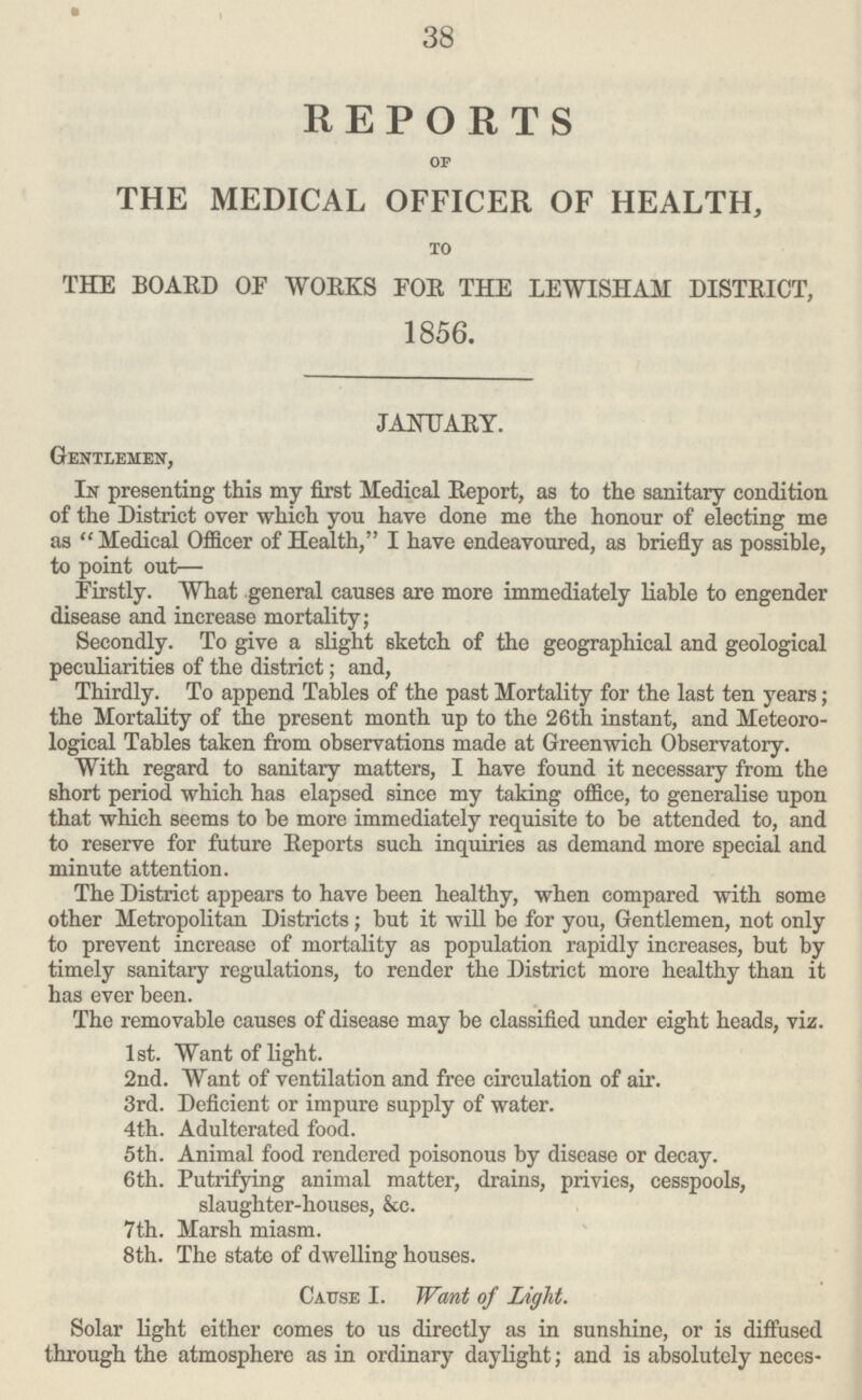 38 REPORTS OF THE MEDICAL OFFICER OF HEALTH, to THE BOARD OP WORKS FOR THE LEWISHAM DISTRICT, 1856. JANUARY. Gentlemen, In presenting this my first Medical Report, as to the sanitary condition of the District over which you have done me the honour of electing me as Medical Officer of Health, I have endeavoured, as briefly as possible, to point out— Firstly. What general causes are more immediately liable to engender disease and increase mortality; Secondly. To give a slight sketch of the geographical and geological peculiarities of the district; and, Thirdly. To append Tables of the past Mortality for the last ten years; the Mortality of the present month up to the 26th instant, and Meteoro logical Tables taken from observations made at Greenwich Observatory. With regard to sanitary matters, I have found it necessary from the short period which has elapsed since my taking office, to generalise upon that which seems to be more immediately requisite to be attended to, and to reserve for future Reports such inquiries as demand more special and minute attention. The District appears to have been healthy, when compared with some other Metropolitan Districts; but it will be for you, Gentlemen, not only to prevent increase of mortality as population rapidly increases, but by timely sanitary regulations, to render the District more healthy than it has ever been. The removable causes of disease may be classified under eight heads, viz. 1st. Want of light. 2nd. Want of ventilation and free circulation of air. 3rd. Deficient or impure supply of water. 4th. Adulterated food. 5th. Animal food rendered poisonous by disease or decay. 6th. Putrifying animal matter, drains, privies, cesspools, slaughter-houses, &c. 7th. Marsh miasm. 8th. The state of dwelling houses. Cause I. Want of Light. Solar light either comes to us directly as in sunshine, or is diffused through the atmosphere as in ordinary daylight; and is absolutely neces¬