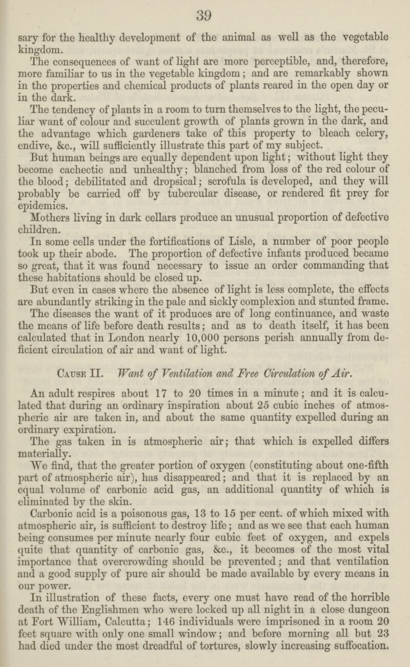 39 sary for the healthy development of the animal as well as the vegetable kingdom. The consequences of want of light are more perceptible, and, therefore, more familiar to us in the vegetable kingdom; and are remarkably shown in the properties and chemical products of plants reared in the open day or in the dark. The tendency of plants in a room to turn themselves to the light, the pecu liar want of colour and succulent growth of plants grown in the dark, and the advantage which gardeners take of this property to bleach celery, endive, &c., will sufficiently illustrate this part of my subject. But human beings are equally dependent upon light; without light they become cachectic and unhealthy; blanched from loss of the red colour of the blood; debilitated and dropsical; scrofula is developed, and they will probably be carried off by tubercular disease, or rendered fit prey for epidemics. Mothers living in dark cellars produce an unusual proportion of defective children. In some cells under the fortifications of Lisle, a number of poor people took up their abode. The proportion of defective infants produced became so great, that it was found necessary to issue an order commanding that these habitations should be closed up. But even in cases where the absence of light is less complete, the effects are abundantly striking in the pale and sickly complexion and stunted frame. The diseases the want of it produces are of long continuance, and waste the means of life before death results; and as to death itself, it has been calculated that in London nearly 10,000 persons perish annually from de ficient circulation of air and want of light. Cause II. Want of Ventilation and, Free Circulation of Air. An adult respires about 17 to 20 times in a minute; and it is calcu lated that during an ordinary inspiration about 25 cubic inches of atmos pheric air are taken in, and about the same quantity expelled during an ordinary expiration. The gas taken in is atmospheric air; that which is expelled differs materially. We find, that the greater portion of oxygen (constituting about one-fifth part of atmospheric air), has disappeared; and that it is replaced by an equal volume of carbonic acid gas, an additional quantity of which is eliminated by the skin. Carbonic acid is a poisonous gas, 13 to 15 per cent, of which mixed with atmospheric air, is sufficient to destroy life; and as we see that each human being consumes per minute nearly four cubic feet of oxygen, and expels quite that quantity of carbonic gas, &c., it becomes of the most vital importance that overcrowding should be prevented; and that ventilation and a good supply of pure air should be made available by every means in our power. In illustration of these facts, every one must have read of the horrible death of the Englishmen who were locked up all night in a close dungeon at Eort William, Calcutta; 146 individuals were imprisoned in a room 20 feet square with only one small window; and before morning all but 23 had died under the most dreadful of tortures, slowly increasing suffocation.