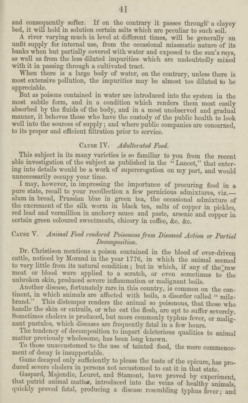 41 and consequently softer. If on the contrary it passes through a clayey bed, it will hold in solution certain salts which are peculiar to such soil. A river varying much in level at different times, will be generally an unfit supply for internal use, from the occasional miasmatic nature of its banks when but partially covered with water and exposed to the sun's rays, as well as from the less diluted impurities which are undoubtedly mixed with it in passing through a cultivated tract. When there is a large body of water, on the contrary, unless there is most extensive pollution, the impurities may be almost too diluted to be appreciable. But as poisons contained in water are introduced into the system in the most subtle form, and in a condition which renders them most easily absorbed by the fluids of the body, and in a most unobserved and gradual manner, it behoves those who have the custody of the public health to look well into the sources of supply; and where public companies are concerned, to its proper and efficient filtration prior to service. Cause IV. Adulterated Food. This subject in its many varieties is so familiar to you from the recent able investigation of the subject as published in the Lancet, that enter ing into details would be a work of supererogation on my part, and would unnecessarily occupy your time. I may, however, in impressing the importance of procuring food in a pure state, recall to your recollection a few pernicious admixtures, viz.— alum in bread, Prussian blue in green tea, the occasional admixture of the excrement of the silk worm in black tea, salts of copper in pickles, red lead and vermillion in anchovy sauce and paste, arsenic and copper in certain green coloured sweetmeats, chicory in coffee, &c. &c. Cause V. Animal Food rendered Poisonous from Diseased Action or Partial Decomposition. Dr. Christison mentions a poison contained in the blood of over-driven cattle, noticed by Morand in the year 1776, in which the animal seemed to vary little from its natural condition ; but in which, if any of tho^raw meat or blood were applied to a scratch, or even sometimes to the unbroken skin, produced severe inflammation or malignant boils. Another disease, fortunately rare in this country, is common on the con tinent, in which animals are affected with boils, a disorder called  milz brand. This distemper renders the animal so poisonous, that those who handle the skin or entrails, or who eat the flesh, are apt to suffer severely. Sometimes cholera is produced, but more commonly typhus fever, or malig nant pustules, which diseases are frequently fatal in a few hours. The tendency of decomposition to impart deleterious qualities to animal matter previously wholesome, has been long known. To those unaccustomed to the use of tainted food, the mere commence ment of decay is insupportable. Game decayed only sufficiently to please the taste of the epicure, has pro duced severe cholera in persons not accustomed to eat it in that state. Gaspard, ilajendie, Leuret, and Stamont, have proved by experiment, that putrid animal matte*, introduced into the veins of healthy animals, quickly proved fatal, producing a disease resembling typhus fever; and