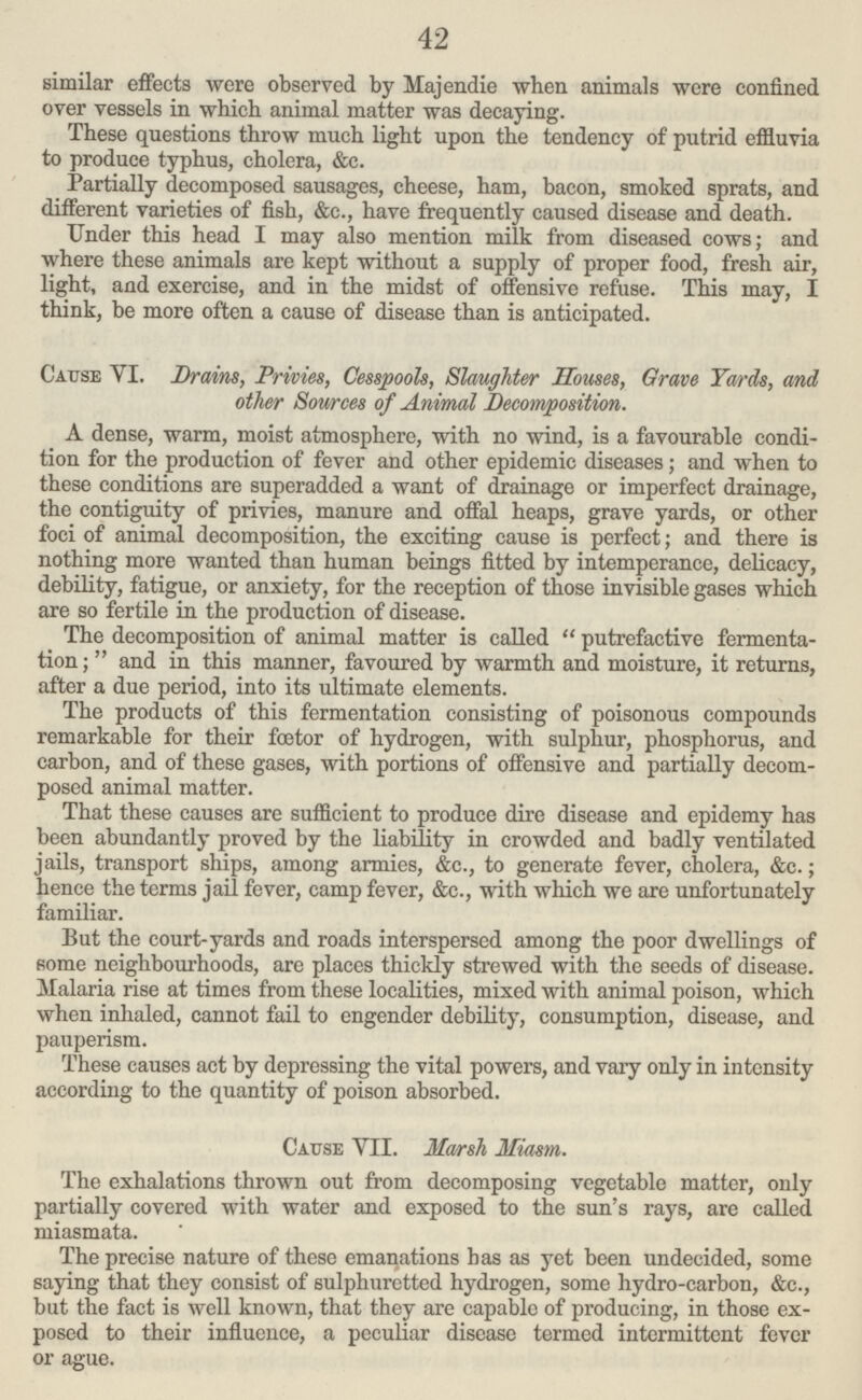 42 similar effects were observed by Hajendie when animals were confined over vessels in which animal matter was decaying. These questions throw much light upon the tendency of putrid effluvia to produce typhus, cholera, &c. Partially decomposed sausages, cheese, ham, bacon, smoked sprats, and different varieties of fish, &c., have frequently caused disease and death. Under this head I may also mention milk from diseased cows; and where these animals are kept without a supply of proper food, fresh air, light, and exercise, and in the midst of offensive refuse. This may, I think, be more often a cause of disease than is anticipated. Cause VI. Brains, Privies, Cesspools, Slaughter Souses, Grave Yards, and other Sources of Animal Decomposition. A dense, warm, moist atmosphere, with no wind, is a favourable condi tion for the production of fever and other epidemic diseases; and when to these conditions are superadded a want of drainage or imperfect drainage, the contiguity of privies, manure and offal heaps, grave yards, or other foci of animal decomposition, the exciting cause is perfect; and there is nothing more wanted than human beings fitted by intemperance, delicacy, debility, fatigue, or anxiety, for the reception of those invisible gases which are so fertile in the production of disease. The decomposition of animal matter is called  putrefactive fermenta tion ;  and in this manner, favoured by warmth and moisture, it returns, after a due period, into its ultimate elements. The products of this fermentation consisting of poisonous compounds remarkable for their foetor of hydrogen, with sulphur, phosphorus, and carbon, and of these gases, with portions of offensive and partially decom posed animal matter. That these causes are sufficient to produce dire disease and epidemy has been abundantly proved by the liability in crowded and badly ventilated jails, transport ships, among armies, &c., to generate fever, cholera, &c.; hence the terms jail fever, camp fever, &c., with which we are unfortunately familiar. Put the court-yards and roads interspersed among the poor dwellings of some neighbourhoods, are places thickly strewed with the seeds of disease. Malaria rise at times from these localities, mixed with animal poison, which when inhaled, cannot fail to engender debility, consumption, disease, and pauperism. These causes act by depressing the vital powers, and vary only in intensity according to the quantity of poison absorbed. Cause VII. Marsh Miasm. The exhalations thrown out from decomposing vegetable matter, only partially covered with water and exposed to the sun's rays, are called miasmata. The precise nature of these emanations has as yet been undecided, some saying that they consist of sulphuretted hydrogen, some hydro-carbon, &c., but the fact is well known, that they are capable of producing, in those ex posed to their influence, a peculiar disease termed intermittent fever or ague.