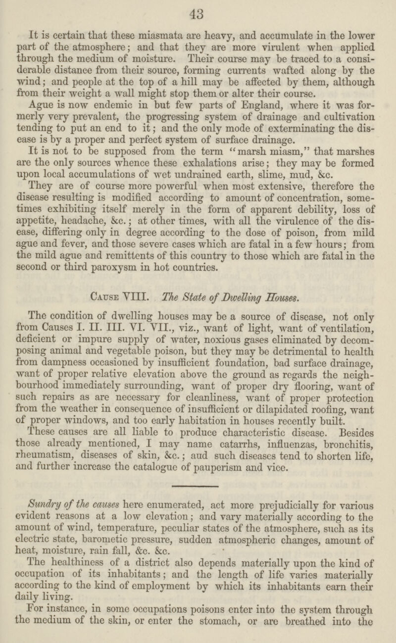 43 It is certain that these miasmata are heavy, and accumulate in the lower part of the atmosphere; and that they are more virulent when applied through the medium of moisture. Their course may be traced to a consi derable distance from their source, forming currents wafted along by the wind; and people at the top of a hill may be affected by them, although from their weight a wall might stop them or alter their course. Ague is now endemic in but few parts of England, where it was for merly very prevalent, the progressing system of drainage and cultivation tending to put an end to it; and the only mode of exterminating the dis ease is by a proper and perfect system of surface drainage. It is not to be supposed from the term marsh miasm, that marshes are the only sources whence these exhalations arise; they may be formed upon local accumulations of wet undrained earth, slime, mud, &c. They are of course more powerful when most extensive, therefore the disease resulting is modified according to amount of concentration, some times exhibiting itself merely in the form of apparent debility, loss of appetite, headache, &c.; at other times, with all the virulence of the dis ease, differing only in degree according to the dose of poison, from mild ague and fever, and those severe cases which are fatal in a few hours; from the mild ague and remittents of this country to those which are fatal in the second or third paroxysm in hot countries. Cause VIII. The State of Dwelling Houses. The condition of dwelling houses may be a source of disease, not only from Causes I. II. III. VI. VII., viz., want of light, want of ventilation, deficient or impure supply of water, noxious gases eliminated by decom posing animal and vegetable poison, but they may be detrimental to health from dampness occasioned by insufficient foundation, bad surface drainage, want of proper relative elevation above the ground as regards the neigh bourhood immediately surrounding, want of proper dry flooring, want of such repairs as are necessary for cleanliness, want of proper protection from the weather in consequence of insufficient or dilapidated roofing, want of proper windows, and too early habitation in houses recently built. These causes are all liable to produce characteristic disease. Besides those already mentioned, I may name catarrhs, influenzas, bronchitis, rheumatism, diseases of skin, &c.; and such diseases tend to shorten life, and further increase the eatalogue of pauperism and vice. Sundry of the causes here enumerated, act more prejudicially for various evident reasons at a low elevation; and vary materially according to the amount of wind, temperature, peculiar states of the atmosphere, such as its electric state, barometic pressure, sudden atmospheric changes, amount of heat, moisture, rain fall, &c. &c. The healthiness of a district also depends materially upon the kind of occupation of its inhabitants; and the length of life varies materially according to the kind of employment by which its inhabitants earn their daily living. For instance, in some occupations poisons enter into the system through the medium of the skin, or enter the stomach, or arc breathed into the