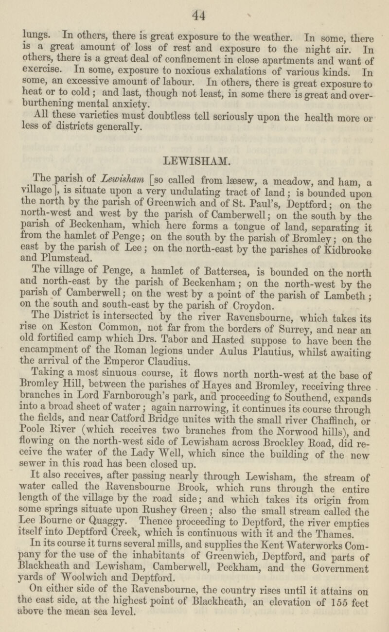 44 lungs. In others, there is great exposure to the weather. In some, there is a great amount of loss of rest and exposure to the night air. In others, there is a great deal of confinement in close apartments and want of exercise. In some, exposure to noxious exhalations of various kinds. In some, an excessive amount of labour. In others, there is great exposure to heat or to cold; and last, though not least, in some there is great and over burthening mental anxiety. All these varieties must doubtless tell seriously upon the health more or less of districts generally. LEWISHAM. The parish of Lewisham [so called from læsew, a meadow, and ham, a village], is situate upon a very undulating tract of land; is bounded upon the north by the parish of Greenwich and of St. Paul's, Deptford; on the north-west and west by the parish of Camberwell; on the south by the parish of Beckenham, which here forms a tongue of land, separating it from the hamlet of Penge; on the south by the parish of Bromley; on the east by the parish of Lee; on the north-east by the parishes of Kidbrooke and Plumstead. The village of Penge, a hamlet of Battersea, is bounded on the north and north-east by the parish of Beckenham; on the north-west by the parish of Camberwell; on the west by a point of the parish of Lambeth; on the south and south-east by the parish of Croydon. The District is intersected by the river Ravensbourne, which takes its rise on Keston Common, not far from the borders of Surrey, and near an old fortified camp which Drs. Tabor and Hasted suppose to have been the encampment of the Roman legions under Aulus Plautius, whilst awaiting the arrival of the Emperor Claudius. Taking a most sinuous course, it flows north north-west at the base of Bromley Hill, between the parishes of Hayes and Bromley, receiving three branches in Lord Farnborough's park, and proceeding to Southend, expands into a broad sheet of water; again narrowing, it continues its course through the fields, and near Catford Bridge unites with the small river Chaffinch, or Poole River (which receives two branches from the Norwood hills), and flowing on the north-west side of Lewisham across Brockley Road, did re ceive the water of the Lady Well, which since the building of the new sewer in this road has been closed up. It also receives, after passing nearly through Lewisham, the stream of water called the Ravensbourne Brook, which runs through the entire length of the village by the road side; and which takes its origin from some springs situate upon Rushey Green; also the small stream called the Lee Bourne or Quaggy. Thence proceeding to Deptford, the river empties itself into Deptford Creek, which is continuous with it and the Thames. In its course it turns several mills, and supplies the Kent Waterworks Com pany for the use of the inhabitants of Greenwich, Deptford, and parts of Blackheath and Lewisham, Camberwell, Peckham, and the Government yards of Woolwich and Deptford. On either side of the Ravensbourne, the country rises until it attains on the east side, at the highest point of Blackhcath, an elevation of 155 feet above the mean sea level.