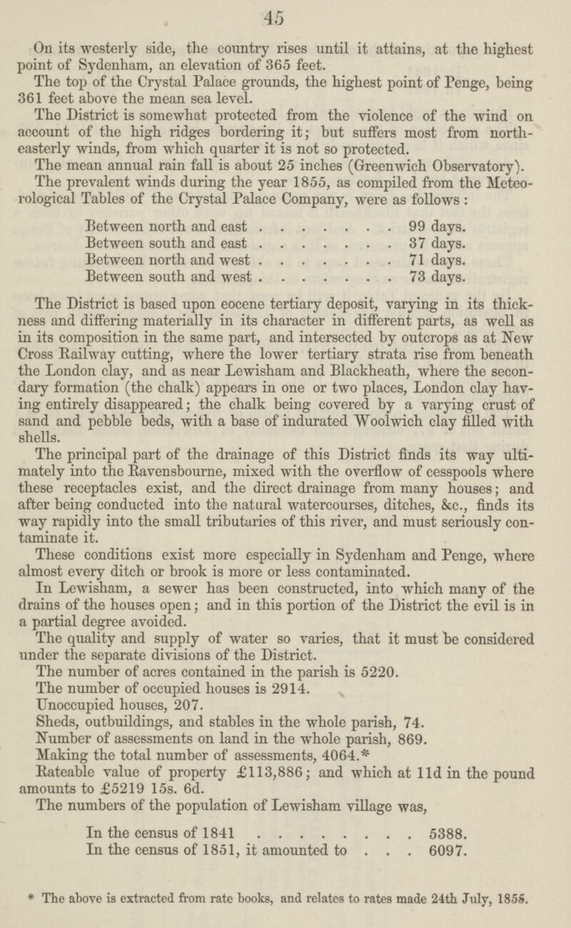 45 On its westerly side, the country rises until it attains, at the highest point of Sydenham, an elevation of 365 feet. The top of the Crystal Palace grounds, the highest point of Penge, being 361 feet above the mean sea level. The District is somewhat protected from the violence of the wind on account of the high ridges bordering it; but suffers most from north easterly winds, from which quarter it is not so protected. The mean annual rain fall is about 25 inches (Greenwich Observatory). The prevalent winds during the year 1855, as compiled from the Meteo rological Tables of the Crystal Palace Company, were as follows: Between north and east 99 days. Between south and east 37 days. Between north and west 71 days. Between south and west 73 days. The District is based upon eocene tertiary deposit, varying in its thick ness and differing materially in its character in different parts, as well as in its composition in the same part, and intersected by outcrops as at New Cross Railway cutting, where the lower tertiary strata rise from beneath the London clay, and as near Lewisham and Blackheath, where the secon dary formation (the chalk) appears in one or two places, London clay hav ing entirely disappeared; the chalk being covered by a varying crust of sand and pebble beds, with a base of indurated Woolwich clay filled with shells. The principal part of the drainage of this District finds its way ulti mately into the Ravensbourne, mixed with the overflow of cesspools where these receptacles exist, and the direct drainage from many houses; and after being conducted into the natural watercourses, ditches, &c., finds its way rapidly into the small tributaries of this river, and must seriously con taminate it. These conditions exist more especially in Sydenham and Penge, where almost every ditch or brook is more or less contaminated. In Lewisham, a sewer has been constructed, into which many of the drains of the houses open; and in this portion of the District the evil is in a partial degree avoided. The quality and supply of water so varies, that it must be considered under the separate divisions of the District. The number of acres contained in the parish is 5220. The number of occupied houses is 2914. Unoccupied houses, 207. Sheds, outbuildings, and stables in the whole parish, 74. Number of assessments on land in the whole parish, 869. Making the total number of assessments, 4064.* Rateable value of property £113,886; and which at 11d in the pound amounts to £5219 15s. 6d. The numbers of the population of Lewisham village was, In the census of 1841 5388. In the census of 1851, it amounted to 6097. *The above is extracted from rate books, and relates to rates made 24th July, 1855.