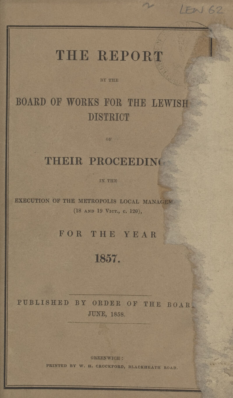 LEW 62 THE REPORT by the BOARD OF WORKS FOR THE LEWISH DISTRICT of THEIR PROCEEDING in the EXECUTION OF THE METROPOLIS LOCAL MANAGEment (18 and 19 Vict., c. 120), FOR THE YEAR 1857. PUBLISHED BY ORDER OF THE BOAR JUNE, 1858. greenwich : printed by w. h. crockford, blackheath road.