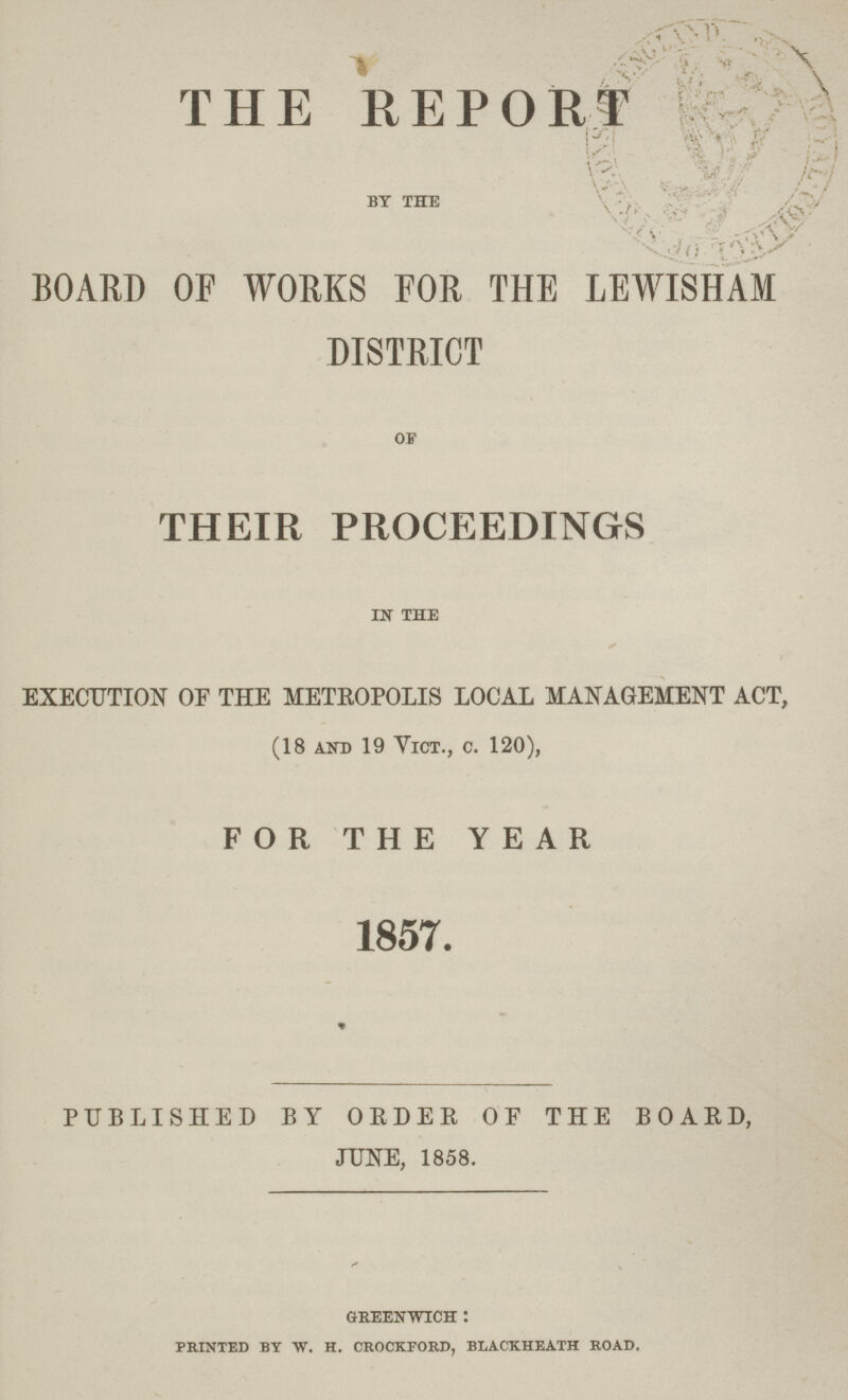 THE REPORT by the BOARD OF WORKS FOR THE LEWISHAM DISTRICT of THEIR PROCEEDINGS in the EXECUTION OF THE METROPOLIS LOCAL MANAGEMENT ACT, (18 and 19 Vict., c. 120), FOR THE YEAR 1857. PUBLISHED BY ORDER OF THE BOARD, JUNE, 1858. greenwich : printed by tv. h. crockford, blackheath road.