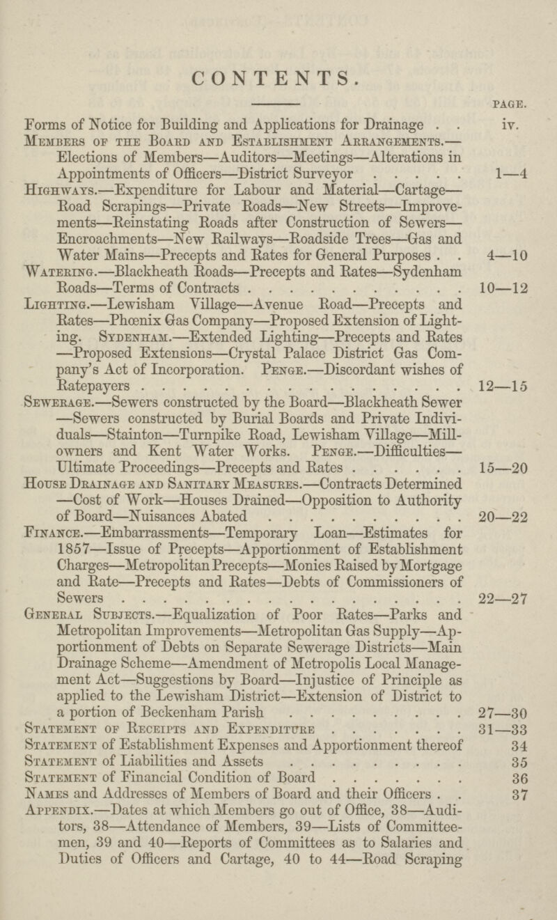 CONTENTS. page. Forms of Notice for Building and Applications for Drainage iv. Members of the Board and Establishment Arrangements.— Elections of Members—Auditors—Meetings—Alterations in Appointments of Officers—District Surveyor 1—4 Highways.—Expenditure for Labour and Material—Cartage— Boad Scrapings—Private Boads—New Streets—Improve ments—Reinstating Roads after Construction of Sewers— Encroachments—New Railways—Roadside Trees—Gas and Water Mains—Precepts and Bates for General Purposes 4—10 Watering.—Blackheath Boads—Precepts and Bates—Sydenham Boads—Terms of Contracts 10—12 Lighting.—Lewisham Village—Avenue Boad—Precepts and Bates—Phoenix Gas Company—Proposed Extension of Light ing. Sydenham.—Extended Lighting—Precepts and Bates —Proposed Extensions—Crystal Palace District Gas Com pany's Act of Incorporation. Penge.—Discordant wishes of Batepayers 12—15 Sewerage.—Sewers constructed by the Board—Blackheath Sewer —Sewers constructed by Burial Boards and Private Indivi duals—Stainton—Turnpike Boad, Lewisham Tillage—Mill owners and Kent Water Works. Penge.—Difficulties— Ultimate Proceedings—Precepts and Bates 15—20 House Drainage and Sanitary Measures.—Contracts Determined —Cost of Work—Houses Drained—Opposition to Authority of Board—Nuisances Abated 20—22 Finance.—Embarrassments—Temporary Loan—Estimates for 1857—Issue of Precepts—Apportionment of Establishment Charges—Metropolitan Precepts—Monies Baised by Mortgage and Bate—Precepts and Bates—Debts of Commissioners of Sewers 22—27 General Subjects.—Equalization of Poor Bates—Parks and Metropolitan Improvements—Metropolitan Gas Supply—Ap portionment of Debts on Separate Sewerage Districts—Main Drainage Scheme—Amendment of Metropolis Local Manage ment Act—Suggestions by Board—Injustice of Principle as applied to the Lewisham District—Extension of District to a portion of Beckenham Parish 27—30 Statement of Beceipts and Expenditure 31—33 Statement of Establishment Expenses and Apportionment thereof 34 Statement of Liabilities and Assets 35 Statement of Financial Condition of Board 36 Names and Addresses of Members of Board and their Officers 37 Appendix.—Dates at which Members go out of Office, 38—Audi tors, 38—Attendance of Members, 39—Lists of Committee men, 39 and 40—Reports of Committees as to Salaries and Duties of Officers and Cartage, 40 to 44—Road Scraping