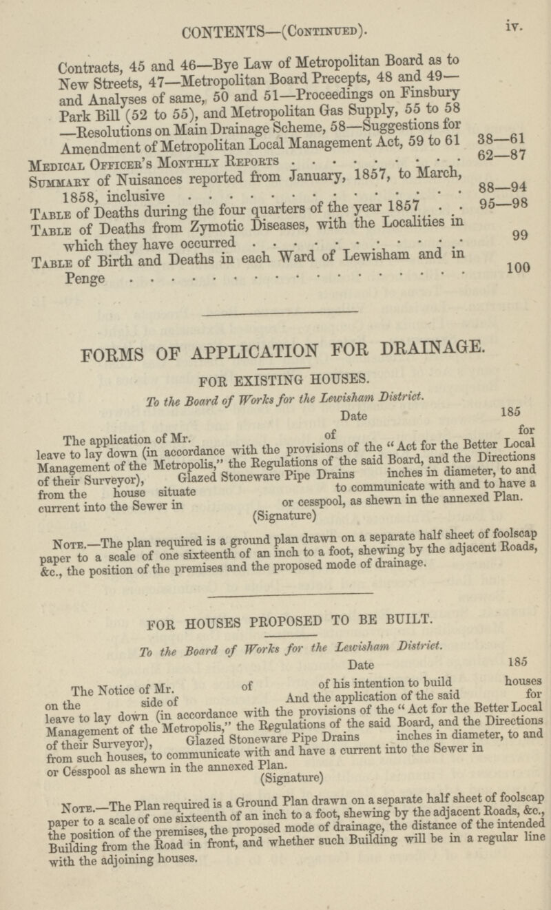 CONTENTS—(Continued). iv. Contracts, 45 and 46—Bye Law of Metropolitan Board as to New Streets, 47—Metropolitan Board Precepts, 48 and 49— and Analyses of same, 50 and 51—Proceedings on Finsbury Park Bill (52 to 55), and Metropolitan Gas Supply, 55 to 58 —Resolutions on Main Drainage Scheme, 58—Suggestions for Amendment of Metropolitan Local Management Act, 59 to 61 38—61 Medical Officer's Monthly Reports 62—87 Summary of Nuisances reported from January, 1857, to March, 1858, inclusive 88—94 Table of Deaths during the four quarters of the year 1857 95—98 Table of Deaths from Zymotic Diseases, with the Localities in which they have occurred 99 Table of Birth and Deaths in each Ward of Lewisham and in Penge 100 FORMS OF APPLICATION FOR DRAINAGE. FOR EXISTING HOUSES. To the Board of Works for the Lewisham District. Date 185 The application of Mr. of for leave to lay down (in accordance with the provisions of the Act for the Better Local Management of the Metropolis, the Regulations of the said Board, and the Directions of their Surveyor), Glazed Stoneware Pipe Drains inches in diameter, to and from the house situate to communicate with and to have a current into the Sewer in or cesspool, as shewn in the annexed Plan. (Signature) Note.—The plan required is a ground plan drawn on a separate half sheet of foolscap paper to a scale of one sixteenth of an inch to a foot, shewing by the adjacent Roads, &c., the position of tho premises and the proposed mode of drainage. FOR HOUSES PROPOSED TO BE BUILT. To the Board of Works for the Lewisham District. Date 185 The Notice of Mr. of of his intention to build houses on the side of And the application of the said for leave to lay down (in accordance with the provisions of the Act for the Better Local Management of the Metropolis, the Regulations of the said Board, and the Directions of their Surveyor), Glazed Stoneware Pipe Drains inches in diameter, to and from such houses, to communicate with and have a current into the Sewer in or Cesspool as shewn in the annexed Plan. (Signature) Note.—The Plan required is a Ground Plan drawn on a separate half sheet of foolscap paper to a scale of one sixteenth of an inch to a foot, shewing by the adjacent Roads, &c., the position of the premises, the proposed mode of drainage, the distance of the intended Building from the Road in front, and whether such Building will be in a regular line with the adjoining houses.