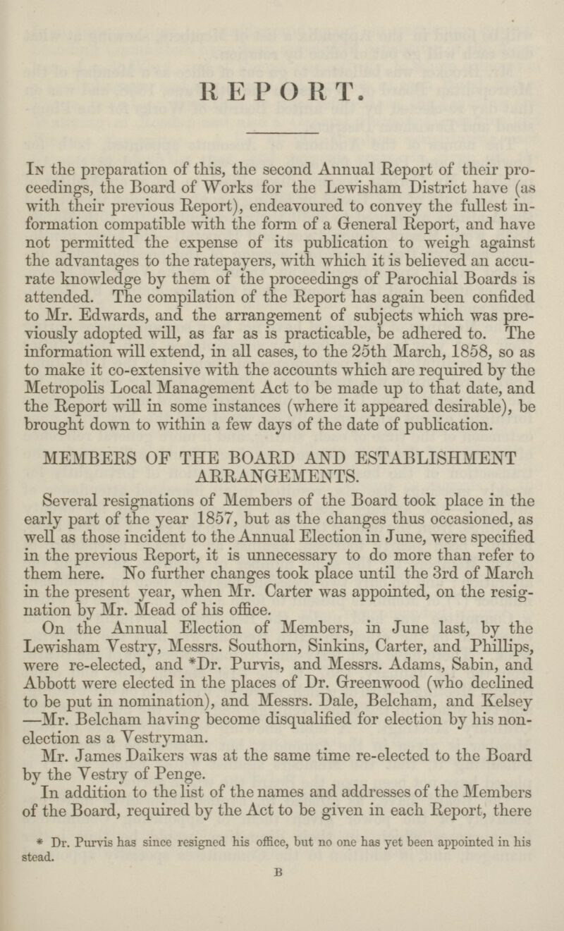 REPORT. In the preparation of this, the second Annual Report of their pro ceedings, the Board of Works for the Lewisham District have (as with their previous Report), endeavoured to convey the fullest in formation compatible with the form of a General Report, and have not permitted the expense of its publication to weigh against the advantages to the ratepayers, with which it is believed an accu rate knowledge by them of the proceedings of Parochial Boards is attended. The compilation of the Report has again been confided to Mr. Edwards, and the arrangement of subjects which was pre viously adopted will, as far as is practicable, be adhered to. The information will extend, in all cases, to the 25th March, 1858, so as to make it co-extensive with the accounts which are required by the Metropolis Local Management Act to be made up to that date, and the Report will in some instances (where it appeared desirable), be brought down to within a few days of the date of publication. MEMBERS OF THE BOARD AND ESTABLISHMENT ARRANGEMENTS. Several resignations of Members of the Board took place in the early part of the year 1857, but as the changes thus occasioned, as well as those incident to the Annual Election in June, were specified in the previous Report, it is unnecessary to do more than refer to them here. No further changes took place until the 3rd of March in the present year, when Mr. Carter was appointed, on the resig nation by Mr. Mead of his office. On the Annual Election of Members, in June last, by the Lewisham Vestry, Messrs. Southorn, Sinkins, Carter, and Phillips, were re-elected, and *Dr. Purvis, and Messrs. Adams, Sabin, and Abbott were elected in the places of Dr. Greenwood (who declined to be put in nomination), and Messrs. Dale, Belcham, and Kelsey —Mr. Belcham having become disqualified for election by his non election as a Vestryman. Mr. James Daikers was at the same time re-elected to the Board by the Vestry of Penge. In addition to the list of the names and addresses of the Members of the Board, required by the Act to be given in each Report, there * Dr. Purvis has since resigned his office, but no one has yet been appointed in his stead. b