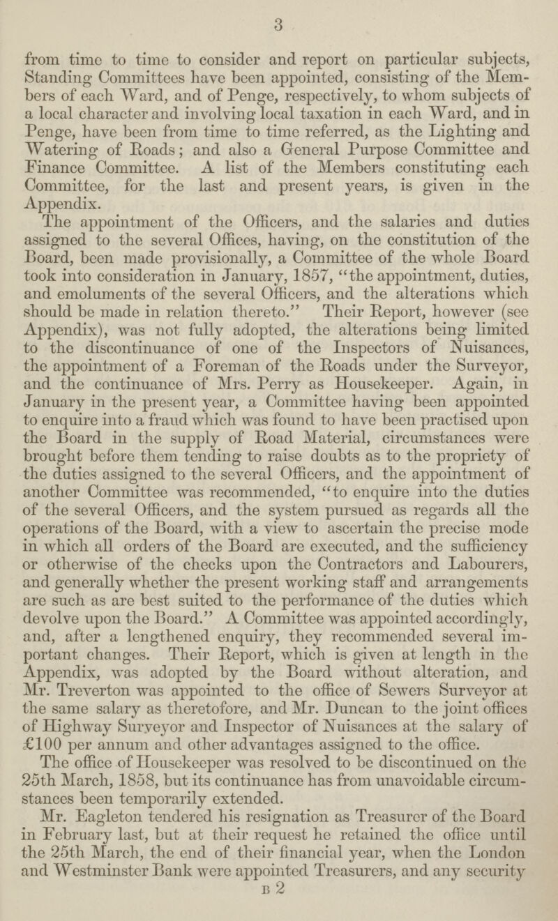 3 from time to time to consider and report on particular subjects, Standing Committees have been appointed, consisting of the Mem bers of each Ward, and of Penge, respectively, to whom subjects of a local character and involving local taxation in each Ward, and in Penge, have been from time to time referred, as the Lighting and Watering of Roads; and also a General Purpose Committee and Finance Committee. A list of the Members constituting each Committee, for the last and present years, is given in the Appendix. The appointment of the Officers, and the salaries and duties assigned to the several Offices, having, on the constitution of the Board, been made provisionally, a Committee of the whole Board took into consideration in January, 1857, the appointment, duties, and emoluments of the several Officers, and the alterations which should be made in relation thereto. Their Report, however (see Appendix), was not fully adopted, the alterations being limited to the discontinuance of one of the Inspectors of Nuisances, the appointment of a Foreman of the Roads under the Surveyor, and the continuance of Mrs. Perry as Housekeeper. Again, in January in the present year, a Committee having been appointed to enquire into a fraud which was found to have been practised upon the Board in the supply of Road Material, circumstances were brought before them tending to raise doubts as to the propriety of the duties assigned to the several Officers, and the appointment of another Committee was recommended, to enquire into the duties of the several Officers, and the system pursued as regards all the operations of the Board, with a view to ascertain the precise mode in which all orders of the Board are executed, and the sufficiency or otherwise of the checks upon the Contractors and Labourers, and generally whether the present working staff and arrangements are such as are best suited to the performance of the duties which devolve upon the Board. A Committee was appointed accordingly, and, after a lengthened enquiry, they recommended several im portant changes. Their Report, which is given at length in the Appendix, was adopted by the Board without alteration, and Mr. Treverton was appointed to the office of Sewers Surveyor at the same salary as theretofore, and Mr. Duncan to the joint offices of Highway Surveyor and Inspector of Nuisances at the salary of £100 per annum and other advantages assigned to the office. The office of Housekeeper was resolved to be discontinued on the 25th March, 1858, but its continuance has from unavoidable circum stances been temporarily extended. Mr. Eagleton tendered his resignation as Treasurer of the Board in February last, but at their request he retained the office until the 25th March, the end of their financial year, when the London and Westminster Bank were appointed Treasurers, and any security B 2