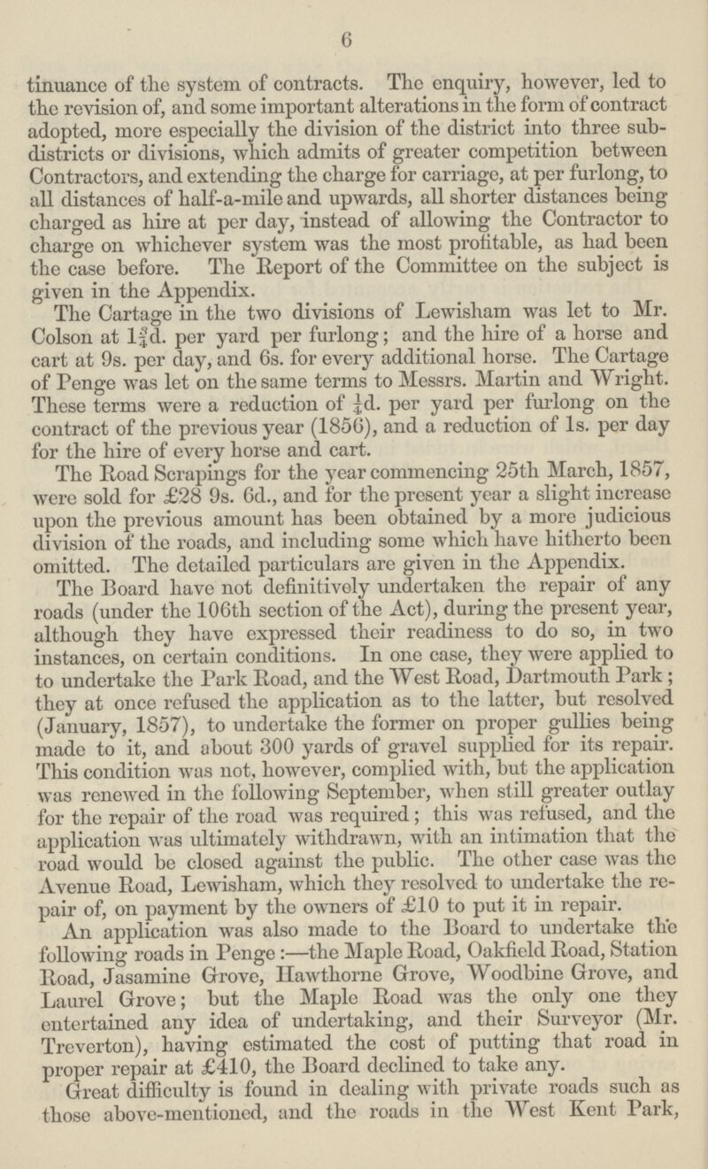 6 tinuance of the system of contracts. The enquiry, however, led to the revision of, and some important alterations in the form of contract adopted, more especially the division of the district into three sub districts or divisions, which admits of greater competition between Contractors, and extending the charge for carriage, at per furlong, to all distances of half-a-mile and upwards, all shorter distances being charged as hire at per day, instead of allowing the Contractor to charge on whichever system was the most profitable, as had been the case before. The Report of the Committee on the subject is given in the Appendix. The Cartage in the two divisions of Lewisham was let to Mr. Colson at l¾d. per yard per furlong; and the hire of a horse and cart at 9s. per day, and 6s. for every additional horse. The Cartage of Penge was let on the same terms to Messrs. Martin and Wright. These terms were a reduction of ¼d. per yard per furlong on the contract of the previous year (1856), and a reduction of 1s. per day for the hire of every horse and cart. The Road Scrapings for the year commencing 25th March, 1857, were sold for £28 9s. 6d., and for the present year a slight increase upon the previous amount has been obtained by a more judicious division of the roads, and including some which have hitherto been omitted. The detailed particulars are given in the Appendix. The Board have not definitively undertaken the repair of any roads (under the 106th section of the Act), during the present year, although they have expressed their readiness to do so, in two instances, on certain conditions. In one case, they were applied to to undertake the Park Road, and the West Road, Dartmouth Park ; they at once refused the application as to the latter, but resolved (January, 1857), to undertake the former on proper gullies being made to it, and about 300 yards of gravel supplied for its repair. This condition was not, however, complied with, but the application was renewed in the following September, when still greater outlay for the repair of the road was required; this was refused, and the application was ultimately withdrawn, with an intimation that the road would be closed against the public. The other case was the Avenue Road, Lewisham, which they resolved to undertake the re pair of, on payment by the owners of £10 to put it in repair. An application was also made to the Board to undertake the following roads in Penge:—the Maple Road, Oakfield Road, Station Road, Jasamine Grove, Hawthorne Grove, Woodbine Grove, and Laurel Grove; but the Maple Road was the only one tliey entertained any idea of undertaking, and their Surveyor (Mr. Treverton), having estimated the cost of putting that road in proper repair at £410, the Board declined to take any. Great difficulty is found in dealing with private roads such as those above-mentioned, and the roads in the West Kent Park,