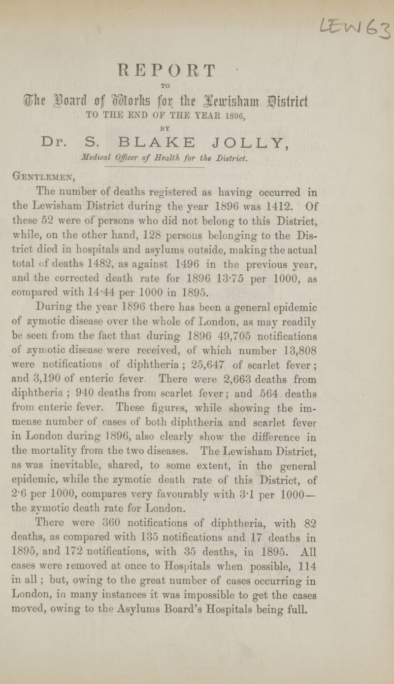 LEW 63 REPORT TO The Board of Works for the Lewisham district TO THE END OF THE YEAR 1896, BY Dr. S. BLAKE JOLLY, Medical Officer of Health for the District. Gentlemen, The number of deaths registered as having occurred in the Lewisham District during the year 1896 was 1412. Of these 52 were of persons who did not belong to this District, while, on the other hand, 128 persons belonging to the Dis trict died in hospitals and asylums outside, making the actual total of deaths 1482, as against 1496 in the previous year, and the corrected death rate for 1896 13.75 per 1000, as compared with 14.44 per 1000 in 1895. During the year 1896 there has been a general epidemic of zymotic disease over the whole of London, as may readily be seen from the fact that during 1896 49,705 notifications of zymotic disease were received, of which number 13,808 were notifications of diphtheria; 25,647 of scarlet fever; and 3,190 of enteric fever There were 2,663 deaths from diphtheria; 940 deaths from scarlet fever; and 564 deaths from enteric fever. These figures, while showing the im mense number of cases of both diphtheria and scarlet fever in London during 1896, also clearly show the difference in the mortality from the two diseases. The Lewisham District, as was inevitable, shared, to some extent, in the general epidemic, while the zymotic death rate of this District, of 2.6 per 1000, compares very favourably with 3.1 per 1000— the zymotic death rate for London. There were 360 notifications of diphtheria, with 82 deaths, as compared with 135 notifications and 17 deaths in 1895, and 172 notifications, with 35 deaths, in 1895. All cases were removed at once to Hospitals when possible, 114 in all; but, owing to the great number of cases occurring in London, in many instances it was impossible to get the cases moved, owing to the Asylums Board's Hospitals being full.