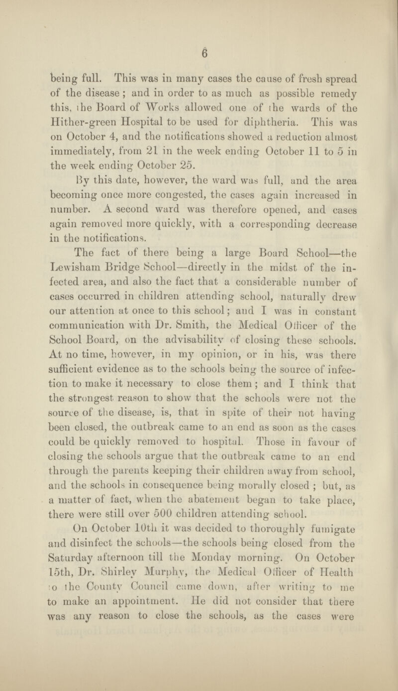 6 being full. This was in many cases the cause of fresh spread of the disease; and in order to as much as possible remedy this, the Board of Works allowed one of the wards of the Hither-green Hospital to be used for diphtheria. This was on October 4, and the notifications showed a reduction almost immediately, from 21 in the week ending October 11 to 5 in the week ending October 25. By this date, however, the ward was full, and the area becoming once more congested, the cases again increased in number. A second ward was therefore opened, and cases again removed more quickly, with a corresponding decrease in the notifications. The fact of there being a large Board School—the Lewisham Bridge School—directly in the midst of the in fected area, and also the fact that a considerable number of cases occurred in children attending school, naturally drew our attention at once to this school; and I was in constant communication with Dr. Smith, the Medical Officer of the School Board, on the advisability of closing these schools. At no time, however, in my opinion, or in his, was there sufficient evidence as to the schools being the source of infec tion to make it necessary to close them; and I think that the strongest reason to show that the schools were not the source of the disease, is, that in spite of their not having been closed, the outbreak came to an end as soon as the cases could be quickly removed to hospital. Those in favour of closing the schools argue that the outbreak came to an end through the parents keeping their children away from school, and the schools in consequence being morally closed; but, as a matter of fact, when the abatement began to take place, there were still over 500 children attending school. On October 10th it was decided to thoroughly fumigate and disinfect the schools—the schools being closed from the Saturday afternoon till the Monday morning. On October 15th, Dr. Shirley Murphy, the Medical Officer of Health to the County Council came down, after writing to me to make an appointment. He did not consider that there was any reason to close the schools, as the cases were