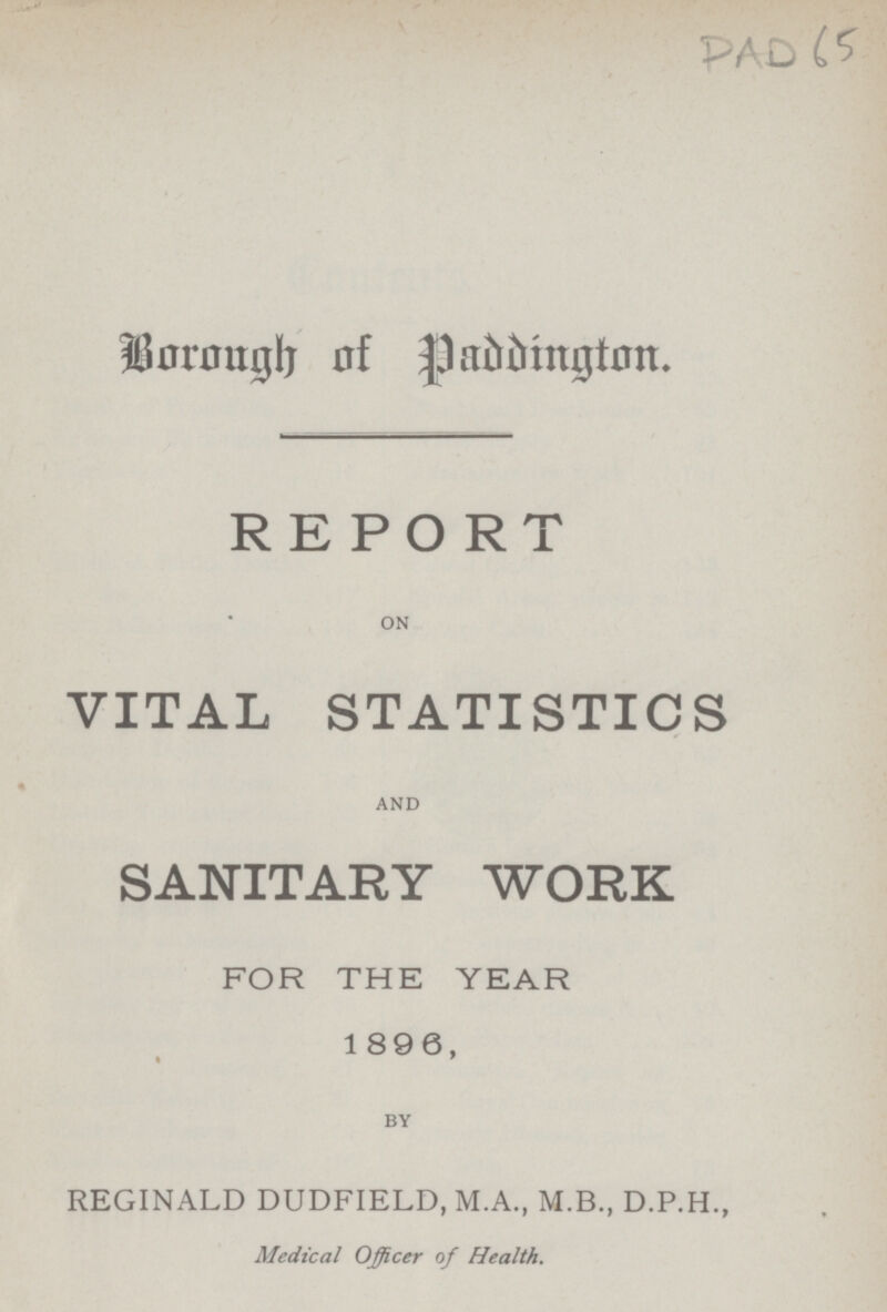 PAD 65 Borough of Paddington. REPORT ON VITAL STATISTICS AND SANITARY WORK FOR THE YEAR 1896, BY REGINALD DUDFIELD, M.A., M.B., D.P.H., Medical Officer of Health.