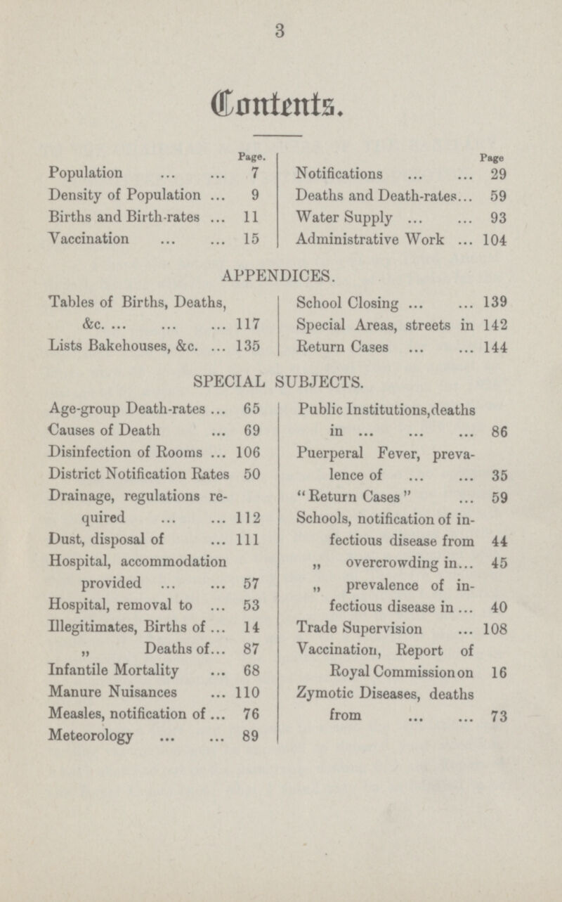 3 Contents. Page. Population 7 Density of Population 9 Births and Birth rates 11 Yaccination 15 Page Notifications 29 Deaths and Death-rates 59 Water Supply 93 Administrative Work 104 APPENDICES. Tables of Births, Deaths, &c 117 Lists Bakehouses, &c. 135 School Closing 139 Special Areas, streets in 142 Return Cases 144 SPECIAL SUBJECTS. Age-group Death-rates 65 Causes of Death 69 Disinfection of Rooms 106 District Notification Rates 50 Drainage, regulations re quired 112 Dust, disposal of 111 Hospital, accommodation provided 57 Hospital, removal to 53 Illegitimates, Births of 14 „ Deaths of 87 Infantile Mortality 68 Manure Nuisances 110 Measles, notification of 76 Meteorology 89 Public Institutions,deaths in 86 Puerperal Fever, preva lence of 35 Return Cases  59 Schools, notification of in fectious disease from 44 „ overcrowding in 45 „ prevalence of in fectious disease in 40 Trade Supervision 108 Vaccination, Report of Royal Commission on 16 Zymotic Diseases, deaths from 73