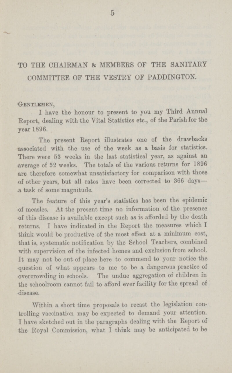 5 TO THE CHAIRMAN & MEMBERS OF THE SANITARY COMMITTEE OF THE VESTRY OF PADDINGTON. Gentlemen, I have the honour to present to you my Third Annual Report, dealing with the Vital Statistics etc., of the Parish for the year 1896. The present Report illustrates one of the drawbacks associated with the use of the week as a basis for statistics. There were 53 weeks in the last statistical year, as against an average of 52 weeks. The totals of the various returns for 1896 are therefore somewhat unsatisfactory for comparison with those of other years, but all rates have been corrected to 366 days— a task of some magnitude. The feature of this year's statistics has been the epidemic of measles. At the present time no information of the presence of this disease is available except such as is afforded by the death returns. I have indicated in the Report the measures which I think would be productive of the most effect at a minimum cost, that is, systematic notification by the School Teachers, combined with supervision of the infected homes and exclusion from school. It may not be out of place here to commend to your notice the question of what appears to me to be a dangerous practice of overcrowding in schools. The undue aggregation of children in the schoolroom cannot fail to afford ever facility for the spread of disease. Within a short time proposals to recast the legislation con trolling vaccination may be expected to demand your attention. I have sketched out in the paragraphs dealing with the Report of the Royal Commission, what I think may be anticipated to be