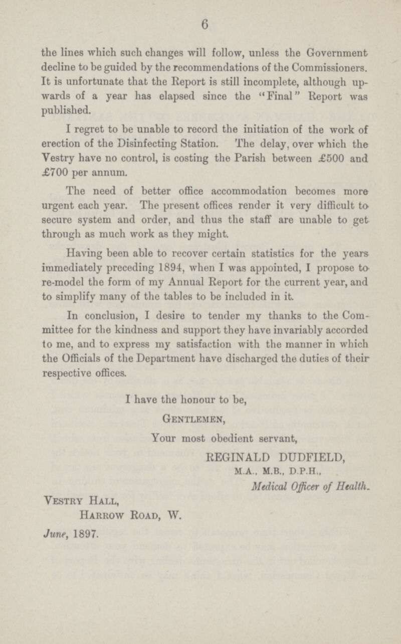 6 the lines which such changes will follow, unless the Government decline to be guided by the recommendations of the Commissioners. It is unfortunate that the Report is still incomplete, although up wards of a year has elapsed since the Final Report was published. I regret to be unable to record the initiation of the work of erection of the Disinfecting Station. The delay, over which the Vestry have no control, is costing the Parish between £500 and £700 per annum. The need of better office accommodation becomes more urgent each year. The present offices render it very difficult to secure system and order, and thus the staff are unable to get through as much work as they might. Having been able to recover certain statistics for the years immediately preceding 1894, when I was appointed, I propose to re-model the form of my Annual Report for the current year, and to simplify many of the tables to be included in it. In conclusion, I desire to tender my thanks to the Com mittee for the kindness and support they have invariably accorded to me, and to express my satisfaction with the manner in which the Officials of the Department have discharged the duties of their respective offices. I have the honour to be, Gentlemen, Your most obedient servant, REGINALD DUDFIELD, M.A., M.B., D.P.H., Medical Officer of Health. Vestry Hall, Harrow Road, W. June, 1897.