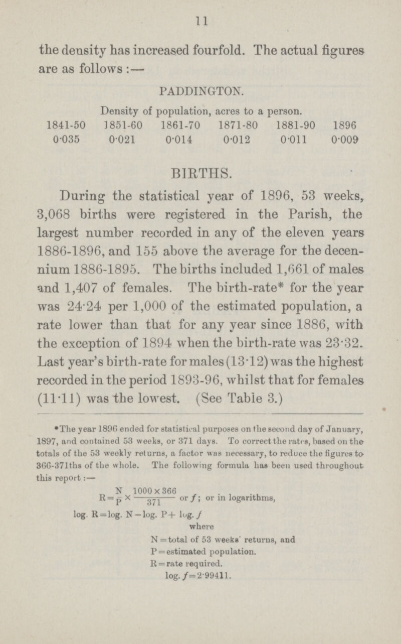 11 the density has increased fourfold. The actual figures are as follows :— PADDINGTON. Density of population, acres to a person. 1841-50 1851-60 1861-70 1871-80 1881-90 1896 0.035 0.021 0.014 0.012 0.011 0.009 BIRTHS. During the statistical year of 1896, 53 weeks, 3,068 births were registered in the Parish, the largest number recorded in any of the eleven years 1886-1896, and 155 above the average for the decen nium 1886-1895. The births included 1,661 of males and 1,407 of females. The birth-rate* for the year was 24'24 per 1,000 of the estimated population, a rate lower than that for any year since 1886, with the exception of 1894 when the birth-rate was 23*32. Last year's birth-rate for males (13*12) was the highest recorded in the period 1893-96, whilst that for females (11*11) was the lowest. (See Table 3.) •The year 189(5 ended for statistical purposes on the second day of January, 1897, and contained 53 weeks, or 371 days. To correct the rates, based on the totals of the 53 weekly returns, a factor was necessary, to reduce the figures to 86G-371tha of the whole. The following formula has been used throughout this report:— N 1000x366 R = p X 371 or f; or in logarithms, log. R = log. N — log. P+ log.f where N= total of 53 weeks' returns, and P = estimated population. R = rate required, log.f= 2.99411.