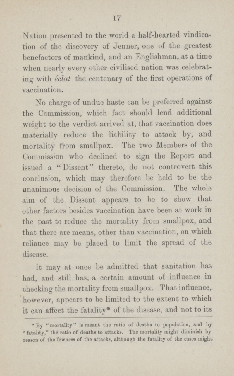 17 Nation presented to the world a half-hearted vindica tion of the discovery of Jenner, one of the greatest benefactors of mankind, and an Englishman, at a time when nearly every other civilised nation was celebrat ing with eclat the centenary of the first operations of vaccination. No charge of undue haste can be preferred against the Commission, which fact should lend additional weight to the verdict arrived at, that vaccination does materially reduce the liability to attack by, and mortality from smallpox. The two Members of the Commission who declined to sign the Report and issued a Dissent thereto, do not controvert this conclusion, which may therefore be held to be the unanimous decision of the Commission. The whole aim of the Dissent appears to be to show that other factors besides vaccination have been at work in the past to reduce the mortality from smallpox, and that there are means, other than vaccination, on which reliance may be placed to limit the spread of the disease. It may at once be admitted that sanitation has had, and still has, a certaiu amount of influence in checking the mortality from smallpox. That influence, however, appears to be limited to the extent to which it can affect the fatality* of the disease, and not to its * By mortality is meant the ratio of deaths to population, and by fatality, the ratio of deaths to attacks. The mortality might diminish by reason of the fewness of the attacks, although the fatality of the cases might