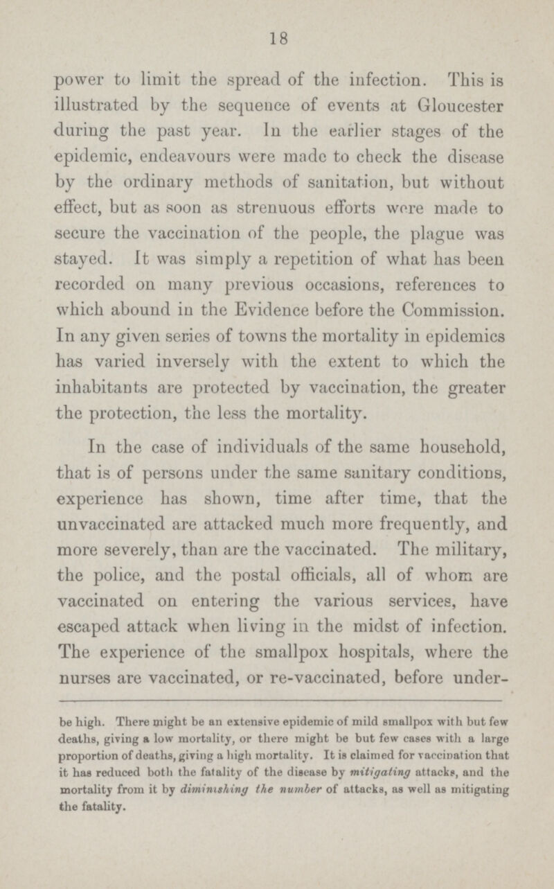 18 power to limit the spread of the infection. This is illustrated by the sequence of events at Gloucester during the past year. In the earlier stages of the epidemic, endeavours were made to check the disease by the ordinary methods of sanitation, but without effect, but as soon as strenuous efforts wore made to secure the vaccination of the people, the plague was stayed. It was simply a repetition of what has been recorded on many previous occasions, references to which abound in the Evidence before the Commission. In any given series of towns the mortality in epidemics has varied inversely with the extent to which the inhabitants are protected by vaccination, the greater the protection, the less the mortality. In the case of individuals of the same household, that is of persons under the same sanitary conditions, experience has shown, time after time, that the unvaccinated are attacked much more frequently, and more severely, than are the vaccinated. The military, the police, and the postal officials, all of whom are vaccinated on entering the various services, have escaped attack when living in the midst of infection. The experience of the smallpox hospitals, where the nurses are vaccinated, or re-vaccinated, before under- be high. There might be an extensive epidemic of mild smallpox with but few deaths, giving a low mortality, or there might be but few cases with a large proportion of deaths, giving a high mortality. It is claimed for vaccination that it has reduced both the fatality of the disease by mitigating attacks, and the mortality from it by diminishing the number of attacks, as well as mitigating the fatality.