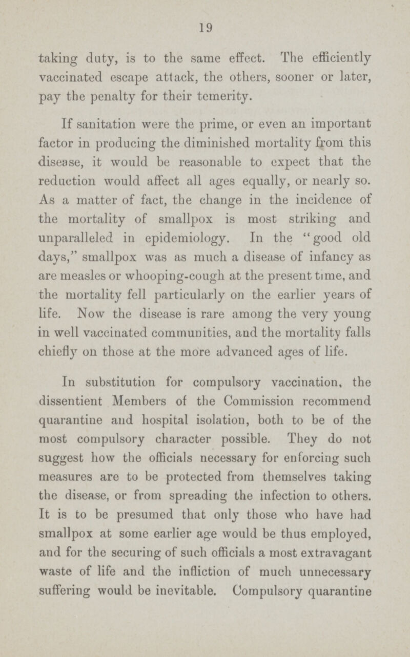19 taking duty, is to the same effect. The efficiently vaccinated escape attack, the others, sooner or later, pay the penalty for their temerity. If sanitation were the prime, or even an important factor in producing the diminished mortality from this disease, it would be reasonable to expect that the reduction would affect all ages equally, or nearly so. As a matter of fact, the change in the incidence of the mortality of smallpox is most striking and unparalleled in epidemiology. In the  good old days, smallpox was as much a disease of infancy as are measles or whooping-cough at the present time, and the mortality fell particularly on the earlier years of life. Now the disease is rare among the very young in well vaccinated communities, and the mortality falls chiefly on those at the more advanced ages of life. In substitution for compulsory vaccination, the dissentient Members of the Commission recommend quarantine and hospital isolation, both to be of the most compulsory character possible. They do not suggest how the officials necessary for enforcing such measures are to be protected from themselves taking the disease, or from spreading the infection to others. It is to be presumed that only those who have had smallpox at some earlier age would be thus employed, and for the securing of such officials a most extravagant waste of life and the infliction of much unnecessary suffering would be inevitable. Compulsory quarantine