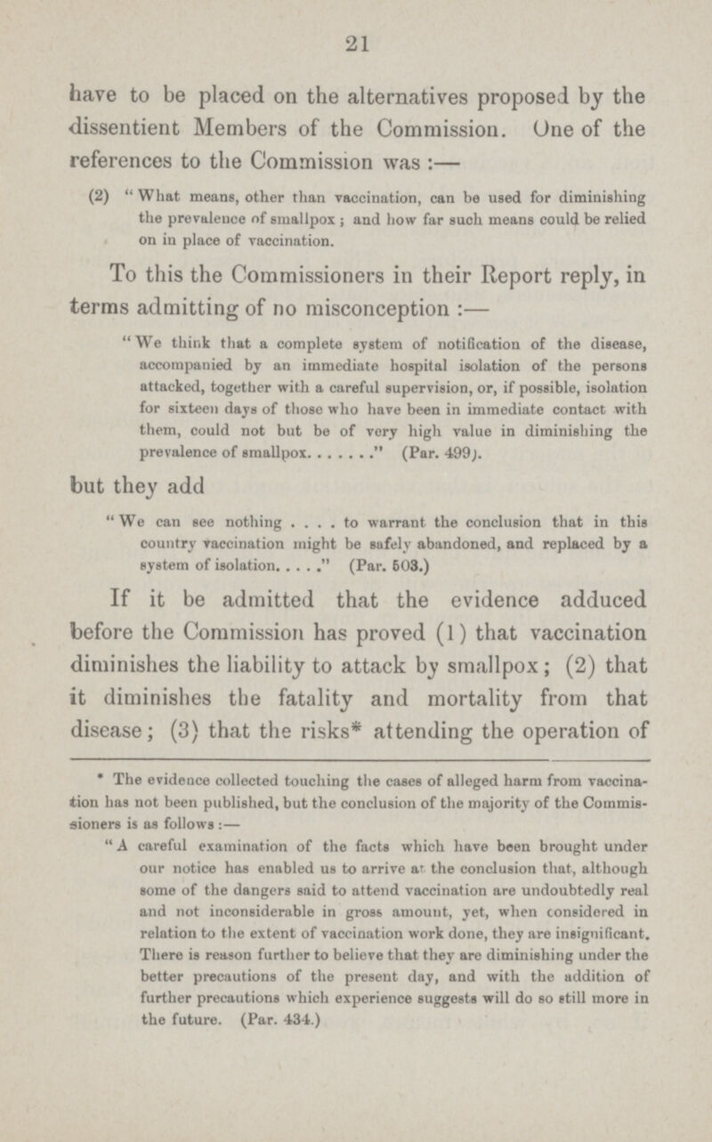 21 have to be placed on the alternatives proposed by the dissentient Members of the Commission. One of the references to the Commission was :— (2) What means, other than vaccination, can be used for diminishing the prevalence of smallpox ; and how far such means could be relied on in place of vaccination. To this the Commissioners in their Report reply, in terms admitting of no misconception :— We think that a complete system of notification of the disease, accompanied by an immediate hospital isolation of the persons attacked, together with a careful supervision, or, if possible, isolation for sixteen days of those who have been in immediate contact with them, could not but be of very high value in diminishing the prevalence of smallpox  (Par. 499;. but they add We can see nothing to warrant the conclusion that in this country Taccination might be safely abandoned, and replaced by a system of isolation  (Par. 603.) If it be admitted that the evidence adduced before the Commission has proved (l) that vaccination diminishes the liability to attack by smallpox ; (2) that it diminishes the fatality and mortality from that disease; (3) that the risks* attending the operation of * The evidence collected touching the cases of alleged harm from vaccina tion has not been published, but the conclusion of the majority of the Commis sioners is as follows :— A careful examination of the facts which have been brought under our notice has enabled us to arrive at the conclusion that, although some of the dangers said to attend vaccination are undoubtedly real and not inconsiderable in gros6 amount, yet, when considered in relation to the extent of vaccination work done, they are insignificant. There is reason further to believe that they are diminishing under the better precautions of the present day, and with the addition of further precautions which experience suggests will do so still more in the future. (Par. 434.)