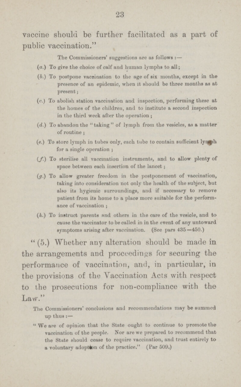 23 vaccine should be further facilitated as a part of public vaccination. The Commissioners' suggestions are as follows : — (a.) To give tho choice of calf and human lymphs to all; (b.) To postpone vaccination to the age of six months, except in the presence of an epidemic, when it should be three months as at present; (c.) To abolish station vaccination and inspection, performing these at the homes of the children, and to institute a second inspection in the third week after the operation; (d.) To abandon the taking of lymph from the vesicles, as a matter of routine ; (e.) To store lymph in tubes only, each tube to contain sufficient lymph for a single operation; (f.) To sterilise all vaccination instruments, and to allow plenty of space between each insertion of the lancet; (g.) To allow greater freedom in the postponement of vaccination, taking into consideration not only the health of the subject, but also its hygienic surroundings, and if necessary to remove patient from its home to a place more suitable for the perform ance of vaccination ; (h.) To instruct parents nnd others in the care of the vesicle, and to cause the vaccinator to be called in in the event of any untoward symptoms arising after vaccination. (See pars 435—450.) (5.) Whether any alteration should be made in the arrangements and proceedings for securing the performance of vaccination, and, in particular, in the provisions of the Vaccination Acts with respect to the prosecutions for non-compliance with the Law. Ttie Commissioners' conclusions and recommendations may be summed up thus!— We are of opinion that the State ought to continue to promote the vaccination of the people. Nor are we prepared to recommend that the State should cease to require vaccination, and trust entirely to a voluntary adoption of the practice. (Par 509.)