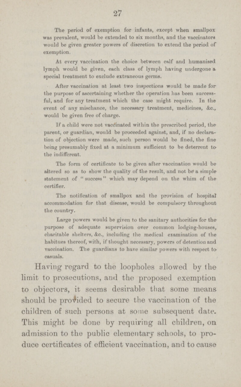 27 The period of exemption for infants, except when smallpox was prevalent, would be extended to six months, and the vaccinators would be given greater powers of discretion to extend the period of exemption. At every vaccination the choice between calf and humanised lymph would be given, each class of lymph having undergone a special treatment to exclude extraneous germs. After vaccination at least two inspections would be made for the purpose of ascertaining whether the operation has been success ful, and for any treatment which the case might require. In the event of any mischance, the necessary treatment, medicines, &c.r would be given free of charge. If a child were not vaccinated within the prescribed period, the parent, or guardian, would be proceeded against, and, if no declara tion of objection were made, such person would be fined, the fine being presumably fixed at a minimum sufficient to be deterrent to. the indifferent. The form of certificate to be given after vaccination would be altered so as to show the quality of the result, and not be a simple statement of success which may depend on the whim of the certifier. The notification of smallpox and the provision of hospital accommodation for that disease, would be compulsory throughout the country. Large powers would be given to the sanitary authorities for the. purpose of adequate supervision over common lodging.houses,, charitable shelters, &c., including the medical examination of the habitues thereof, with, if thought necessary, powers of detention and vaccination. The guardians to have similar powers with respect to casuals. Having regard to the loopholes allowed by the limit to prosecutions, and the proposed exemption to objectors, it seems desirable that some means should be provided to secure the vaccination of the children of such persons at some subsequent date. This might be done by requiring all children, on admission to the public elementary schools, to pro duce certificates of efficient vaccination, and to cause