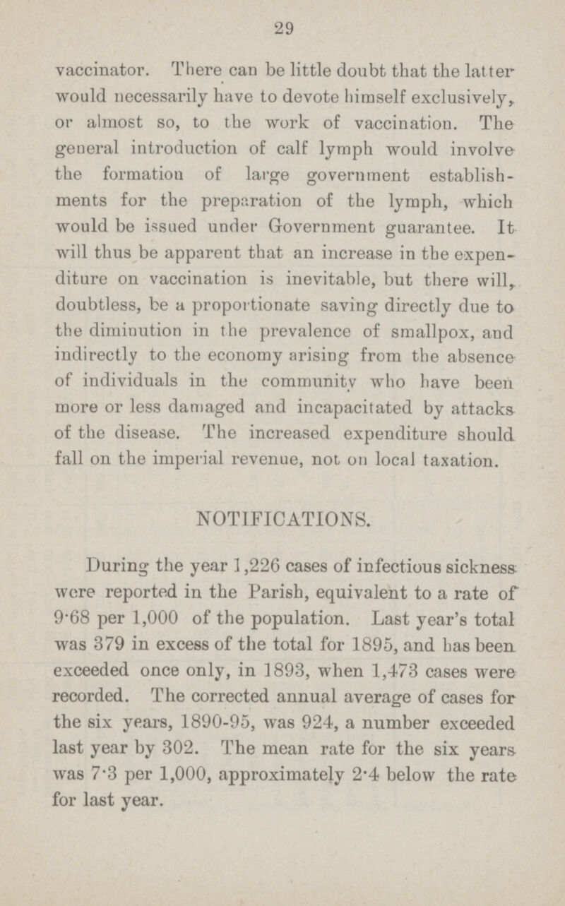 29 vaccinator. There can be little doubt that the latter would necessarily have to devote himself exclusively,, or almost so, to the work of vaccination. The general introduction of calf lymph would involve the formation of large government establish ments for the preparation of the lymph, which would be issued under Government guarantee. It will thus be apparent that an increase in the expen diture on vaccination is inevitable, but there will,, doubtless, be a proportionate saving directly due to the diminution in the prevalence of smallpox, and indirectly to the economy arising from the absence of individuals in the community who have been more or less damaged and incapacitated by attacks of the disease. The increased expenditure should fall on the imperial revenue, not on local taxation. NOTIFICATIONS. During the year 1,226 cases of infectious sickness were reported in the Parish, equivalent to a rate of 9.68 per 1,000 of the population. Last year's total was 379 in excess of the total for 1895, and has been exceeded once only, in 1893, when 1,473 cases were recorded. The corrected annual average of cases for the six years, 1890.95, was 924, a number exceeded last year by 302. The mean rate for the six years was 7.3 per 1,000, approximately 2.4 below the rate for last year.