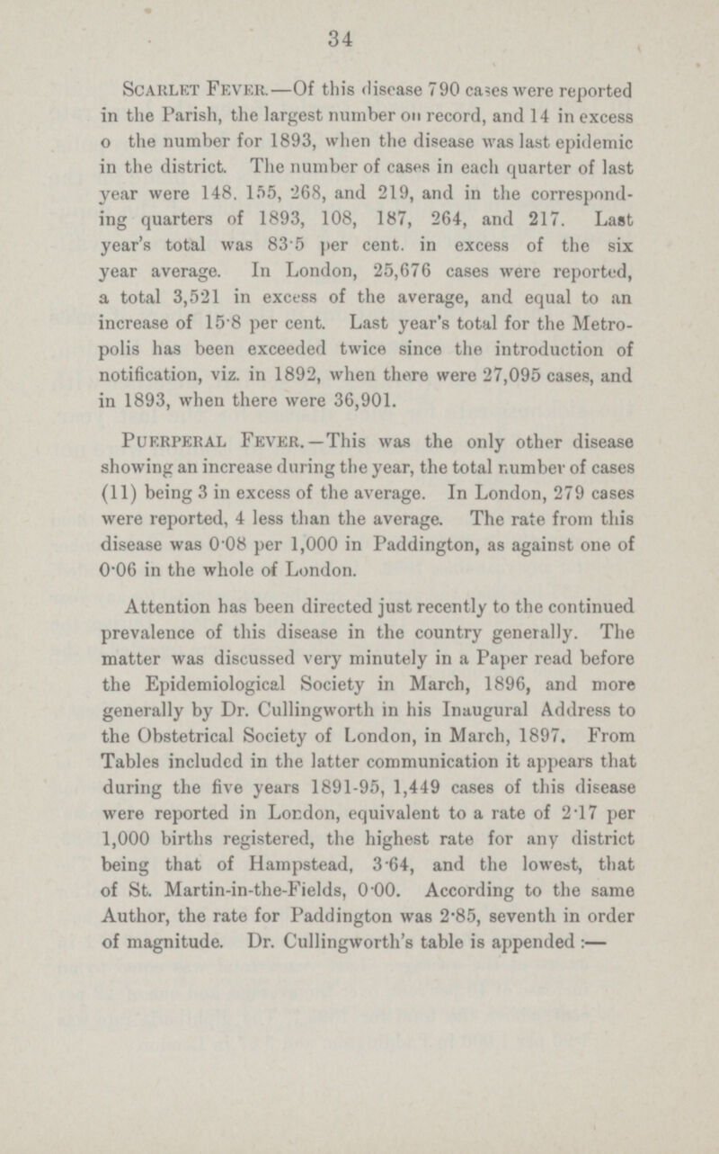 34 Scarlet Fever.—Of this disease 790 cases were reported in the Parish, the largest number on record, and 14 in excess o the number for 1893, when the disease was last epidemic in the district. The number of cases in each quarter of last year were 148. 155, 268, and 219, and in the correspond ing quarters of 1893, 108, 187, 264, and 217. Last year's total was 83.5 per cent. in excess of the six year average. In London, 25,676 cases were reported, a total 3,521 in excess of the average, and equal to an increase of 15.8 per cent. Last year's total for the Metro polis has been exceeded twice since the introduction of notification, viz. in 1892, when there were 27,095 cases, and in 1893, when there were 36,901. Puerperal Fever.—This was the only other disease showing an increase during the year, the total number of cases (11) being 3 in excess of the average. In London, 279 cases were reported, 4 less than the average. The rate from this disease was 0.08 per 1,000 in Paddington, as against one of 0.06 in the whole of London. Attention has been directed just recently to the continued prevalence of this disease in the country generally. The matter was discussed very minutely in a Paper read before the Epidemiological Society in March, 1896, and more generally by Dr. Cullingworth in his Inaugural Address to the Obstetrical Society of London, in March, 1897. From Tables included in the latter communication it appears that during the five years 1891.95, 1,449 cases of this disease were reported in London, equivalent to a rate of 2.17 per 1,000 births registered, the highest rate for any district being that of Hampstead, 3.64, and the lowest, that of St. Martin.in.the.Fields, 0.00. According to the same Author, the rate for Paddington was 2.85, seventh in order of magnitude. Dr. Cullingworth's table is appended :—