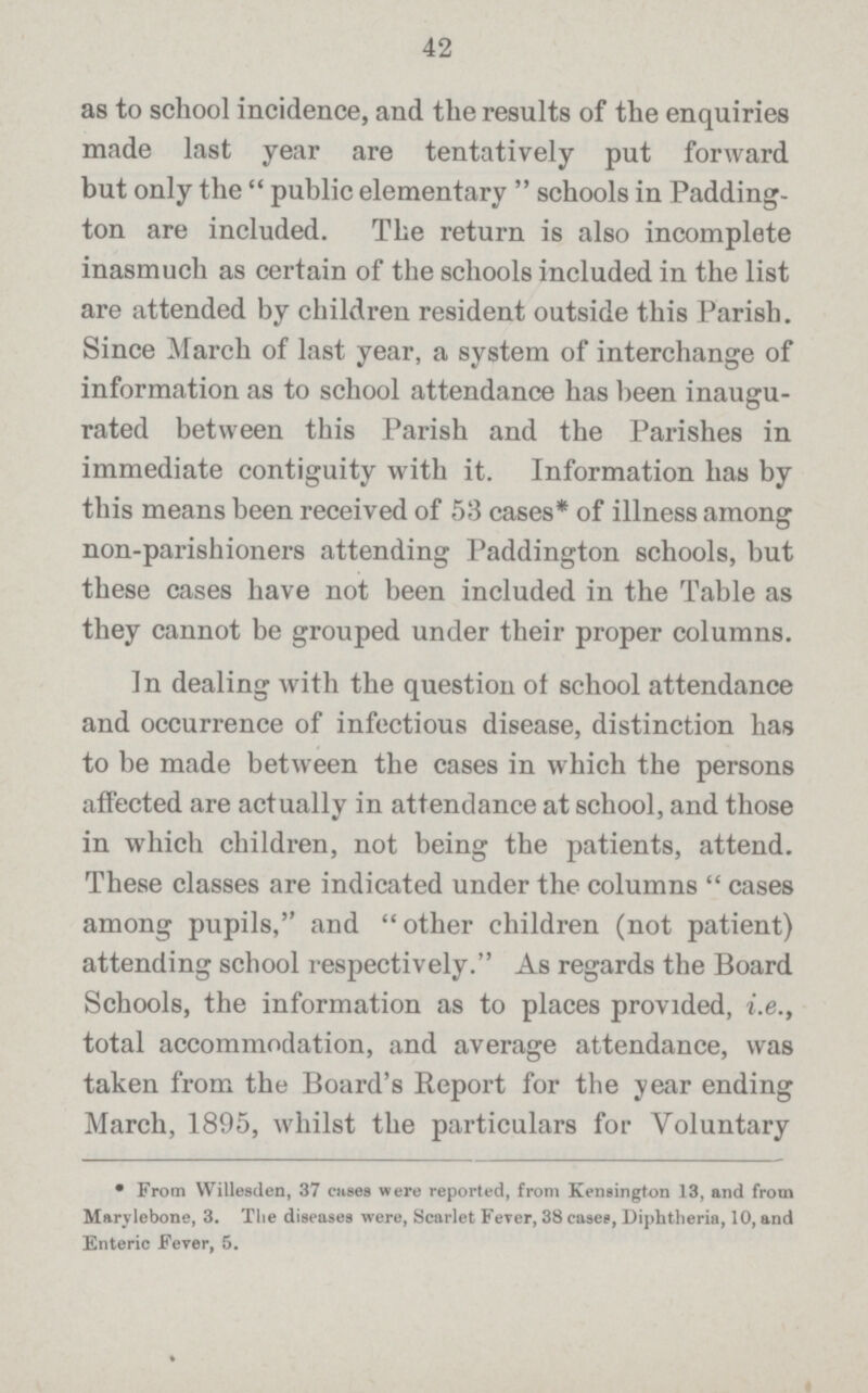 42 as to school incidence, and the results of the enquiries made last year are tentatively put forward but only the public elementary schools in Padding ton are included. The return is also incomplete inasmuch as certain of the schools included in the list are attended by children resident outside this Parish. Since March of last year, a system of interchange of information as to school attendance has been inaugu rated between this Parish and the Parishes in immediate contiguity with it. Information has by this means been received of 53 cases* of illness among non.parishioners attending Paddington schools, but these cases have not been included in the Table as they cannot be grouped under their proper columns. In dealing with the question of school attendance and occurrence of infectious disease, distinction has to be made between the cases in which the persons affected are actually in attendance at school, and those in which children, not being the patients, attend. These classes are indicated under the columns cases among pupils, and other children (not patient) attending school respectively. As regards the Board Schools, the information as to places provided, i.e., total accommodation, and average attendance, was taken from the Board's Report for the year ending March, 1895, whilst the particulars for Voluntary • From Willesden, 37 cases were reported, from Kensington 13, and from Marylebone, 3. The diseases were, Scarlet Fever, 38 cases, Diphtheria, 10, and Enteric Fever, 5.