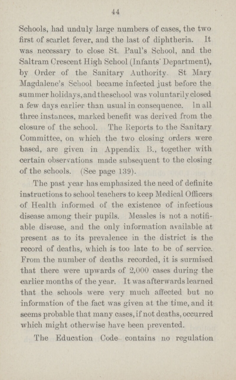 44 Schools, had unduly large numbers of cases, the two first of scarlet fever, and the last of diphtheria. It was necessary to close St. Paul's School, and the Saltram Crescent High School (Infants' Department), by Order of the Sanitary Authority. St Mary Magdalene's School became infected just before the summer holidays, and the school was voluntarily closed a few days earlier than usual in consequence. In all three instances, marked benefit was derived from the closure of the school. The Reports to the Sanitary Committee, on which the two closing orders were based, are given in Appendix B., together with certain observations made subsequent to the closing of the schools. (See page 139). The past year has emphasized the need of definite instructions to school teachers to keep Medical Officers of Health informed of the existence of infectious •disease among their pupils. Measles is not a notifi able disease, and the only information available at present as to its prevalence in the district is the record of deaths, which is too late to be of service. From the number of deaths recorded, it is surmised that there were upwards of 2,000 cases during the earlier months of the year. It was afterwards learned that the schools were very much affected but no information of the fact was given at the time, and it seems probable that many cases, if not deaths, occurred which might otherwise have been prevented. The Education Code contains no regulation