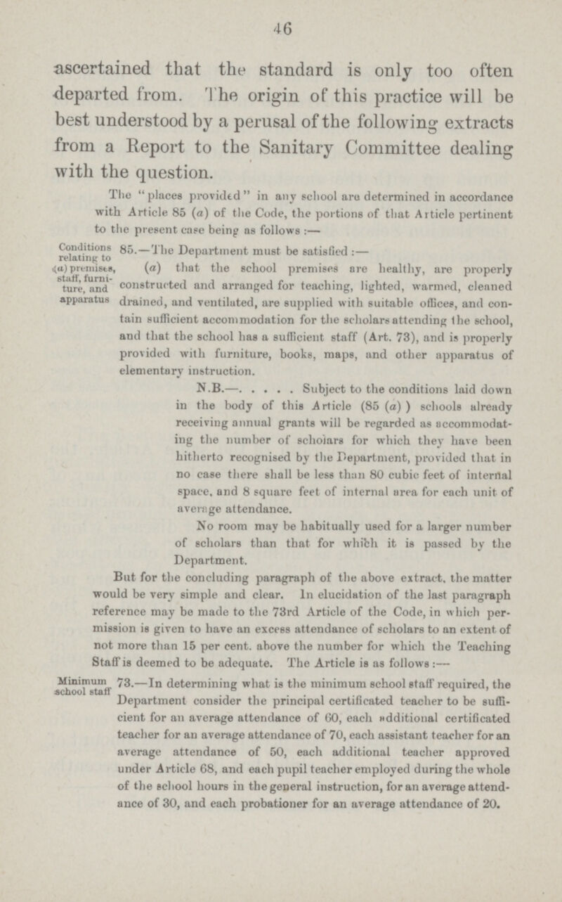 46 ascertained that the standard is only too often departed from. The origin of this practice will be best understood by a perusal of the following extracts from a Report to the Sanitary Committee dealing with the question. Conditions relating to (a) premises staff, furni ture, and apparatus The places provided in any school are determined in accordance with Article 85 (a) of the Code, the portions of that Article pertinent to the present case being as follows :— 85.— The Department must be satisfied :— (a) that the school premises are healthy, are properly and constructed and arranged for teaching, lighted, warmed, cleaned atus drained, and ventilated, are supplied with suitable offices, and con tain sufficient accommodation for the scholars attending the school, and that the school has a sufficient staff (Art. 73), and is properly provided with furniture, books, maps, and other apparatus of elementary instruction. N.B.— Subject to the conditions laid down in the body of this Article (85 (a) ) schools already receiving annual grants will be regarded as accommodat ing the number of scholars for which they have been hitherto recognised by the Department, provided that in no case there shall be less than 80 cubic feet of internal space, and 8 square feet of internal area for each unit of average attendance. No room may be habitually used for a larger number of scholars than that for which it is passed by the Department. But for the concluding paragraph of the above extract, the matter would be very simple and clear. In elucidation of the last paragraph reference may be made to the 73rd Article of the Code, in which per mission is given to have an excess attendance of scholars to an extent of not more than 15 per cent, above the number for which the Teaching Staff is deemed to be adeauate. The Article is as follows :— Minimum school staff 73.—In determining what is the minimum school staff required, the Department consider the principal certificated teacher to be suffi cient for an average attendance of 60, each additional certificated teacher for an average attendance of 70, each assistant teacher for an average attendance of 50, each additional teacher approved under Article 68, and each pupil teacher employed during the whole of the school hours in the general instruction, for an average attend ance of 30, and each probationer for an average attendance of 20.