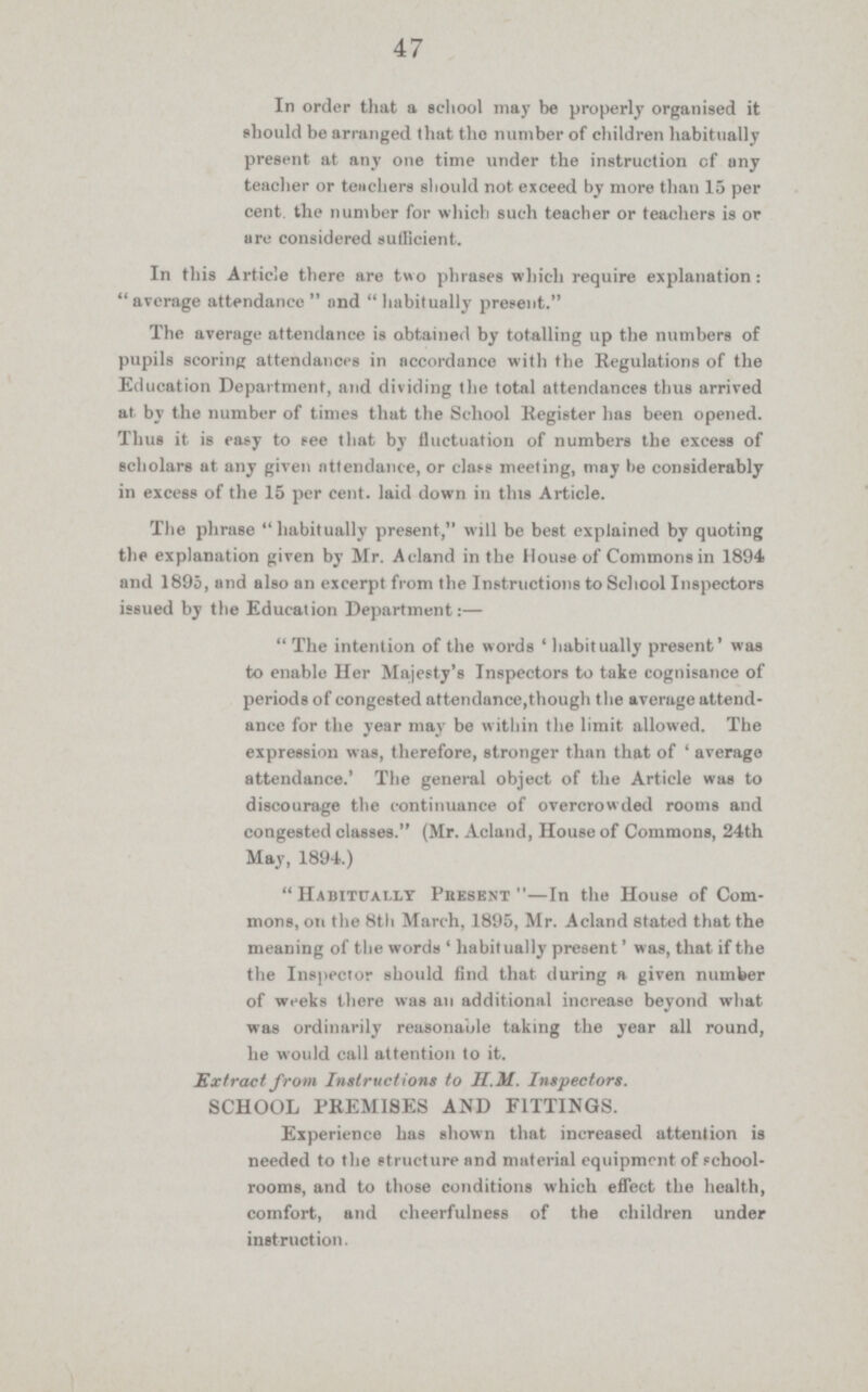 47 In order that a school may be properly organised it should be arranged that the number of children habitually present at any one time under the instruction of any teacher or teachers should not exceed by more than 15 per cent. the number for which such teacher or teachers is or are considered sufficient. In this Article there are two phrases which require explanation: average attendance  and habitually present. The average attendance is obtained by totalling up the numbers of pupils scoring attendances in accordance with the Regulations of the Education Department, and dividing the total attendances thus arrived at. by the number of times that the School Register has been opened. Thus it is easy to see that by fluctuation of numbers the excess of scholars at any given attendance, or class meeting, may be considerably in excess of the 15 per cent. laid down in this Article. The phrase habitually present, will be best explained by quoting the explanation given by Mr. Acland in the House of Commons in 1894 and 1895, and also an excerpt from the Instructions to School Inspectors issued by the Education Department:— The intention of the words 'habitually present' was to enable Her Majesty's Inspectors to take cognisance of periods of congested attendance,though the average attend ance for the year may be within the limit allowed. The expression was, therefore, stronger than that of 'average attendance.' The general object of the Article was to discourage the continuance of overcrowded rooms and congested classes. (Mr. Acland, House of Commons, 24th May, 1894.) Habitually Present—In the House of Com mons, on the 8th March, 1895, Mr. Acland stated that the meaning of the words 'habitually present' was, that if the the Inspector should find that during a given number of weeks there was an additional increase beyond what was ordinarily reasonable taking the year all round, he would call attention to it. Extract from Instructions to H.M. Inspectors. SCHOOL PREMISES AND FITTINGS. Experience has shown that increased attention is needed to the structure and material equipment of School. rooms, and to those conditions which effect the health, comfort, and cheerfulness of the children under instruction.