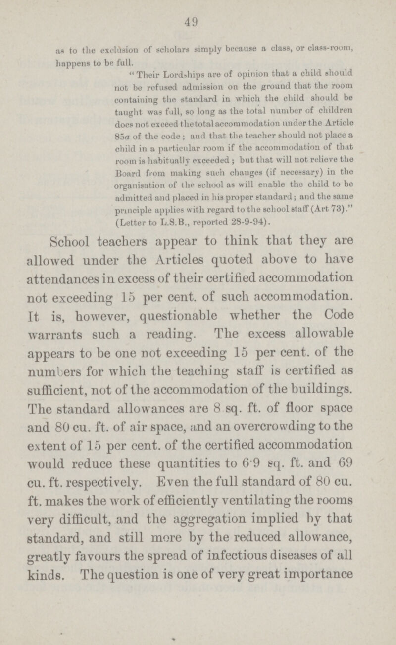 49 as to the exclusion of scholars simply because a class, or class.room, happens to be full. Their Lordships are of opinion that a child should not be refused admission on the ground that the room containing the standard in which the child should be taught was full, so long as the total number of children does not exceed the total accommodation under the Article 85a of the code ; and that the teacher should not place a child in a particular room if the accommodation of that room is habitually exceeded ; but that will not relieve the Board from making such changes (if necessary) in the organisation of the school as will enable the child to be admitted and placed in his proper standard; and the same principle applies with regard to the school statf (Art 73). (Letter to L.S.B., reported 28.9.94). School teachers appear to think that they are allowed under the Articles quoted above to have attendances in excess of their certified accommodation not exceeding 15 per cent. of such accommodation. It is, however, questionable whether the Code warrants such a reading. The excess allowable appears to be one not exceeding 15 per cent. of the numbers for which the teaching staff is certified as sufficient, not of the accommodation of the buildings. The standard allowances are 8 sq. ft. of floor space and 80 cu. ft. of air space, and an overcrowding to the extent of 15 per cent of the certified accommodation would reduce these quantities to 6 9 sq. ft. and 69 cu. ft. respectively. Even the full standard of 80 cu. ft. makes the work of efficiently ventilating the rooms very difficult, and the aggregation implied by that standard, and still more by the reduced allowance, greatly favours the spread of infectious diseases of all kinds. The question is one of very great importance