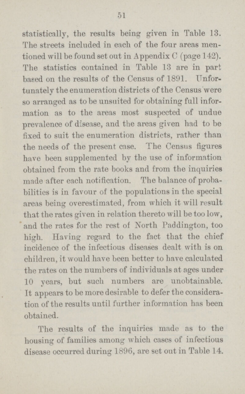 51 statistically, the results being given in Table 13. The streets included in each of the four areas men tioned will be found set out in Appendix C (page 142). The statistics contained in Table 13 are in part based on the results of the Census of 1891. Unfor tunately the enumeration districts of the Census were so arranged as to be unsuited for obtaining full infor mation as to the areas most suspected of undue prevalence of disease, and the areas given had to be fixed to suit the enumeration districts, rather than the needs of the present case. The Census figures have been supplemented by the use of information obtained from the rate books and from the inquiries made after each notification. The balance of proba bilities is in favour of the populations in the special areas being overestimated, from which it will result that the rates given in relation thereto will be too low, and the rates for the rest of North Paddington, too high. Having regard to the fact that the chief incidence of the infectious diseases dealt with is on children, it would have been better to have calculated the rates on the numbers of individuals at ages under 10 years, but such numbers are unobtainable. It appears to be more desirable to defer the considera tion of the results until further information has been obtained. The results of the inquiries made as to the housing of families among which cases of infectious disease occurred during 1896, are set out in Table 14.