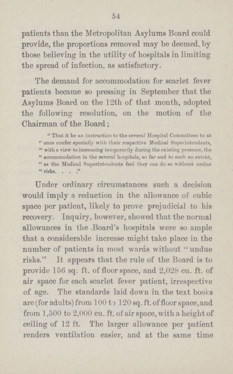 54 patients than the Metropolitan Asylums Board could provide, the proportions removed may be deemed, by those believing in the utility of hospitals in limiting the spread of infection, as satisfactory. The demand for accommodation for scarlet fever patients became so pressing in September that the Asylums Board on the 12th of that month, adopted the following resolution, on the motion of the Chairman of the Board; That it be an instruction to the several Hospital Committees to at once confer specially with their respective Medical Superintendents, with a view to increasing temporarily during the existing pressure, the accommodation in the several hospitals, so far and to such an extent, as the Medical Superintendents feel they can do so without undue risks Under ordinary circumstances such a decision would imply a reduction in the allowance of cubic space per patient, likely to prove prejudicial to his recovery. Inquiry, however, showed that the normal allowances in the Board's hospitals were so ample that a considerable increase might take place in the number of patients in most wards without undue risks. It appeals that the rule of the Board is to provide 156 sq. ft. of floor space, and 2,028 cu. ft. of air space for each scarlet fever patient, irrespective of age. The standards laid down in the text books are (for adults) from 100 to 120 sq. ft. of floor space, and from 1,500 to 2,000 cu. ft. of air space, with a height of ceiling of 12 ft. The larger allowance per patient renders ventilation easier, and at the same time