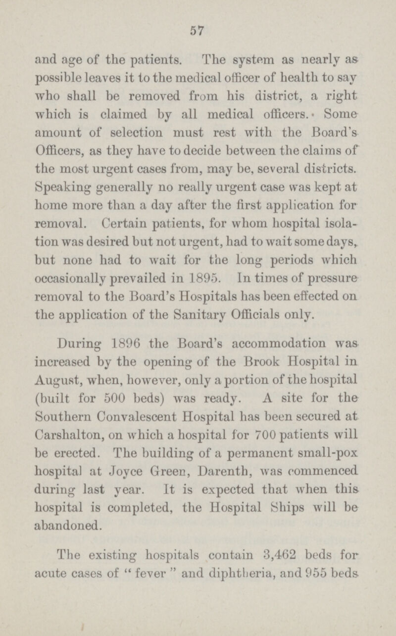 57 and age of the patients. The system as nearly as possible leaves it to the medical officer of health to say who shall be removed from his district, a right which is claimed by all medical officers. Some amount of selection must rest with the Board's Officers, as they have to decide between the claims of the most urgent cases from, may be, several districts. Speaking generally no really urgent case was kept at home more than a day after the first application for removal. Certain patients, for whom hospital isola tion was desired but not urgent, had to wait some days, but none had to wait for the long periods which occasionally prevailed in 1895. In times of pressure removal to the Board's Hospitals has been effected on the application of the Sanitary Officials only. During 1896 the Board's accommodation was increased by the opening of the Brook Hospital in August, when, however, only a portion of the hospital (built for 500 beds) was ready. A site for the Southern Convalescent Hospital has been secured at Carshalton, on which a hospital for 700 patients will be erected. The building of a permanent small-pox hospital at Joyce Green, Darenth, was commenced during last year. It is expected that when this hospital is completed, the Hospital Ships will be abandoned. The existing hospitals contain 3,462 beds for acute cases of fever and diphtheria, and 955 beds-