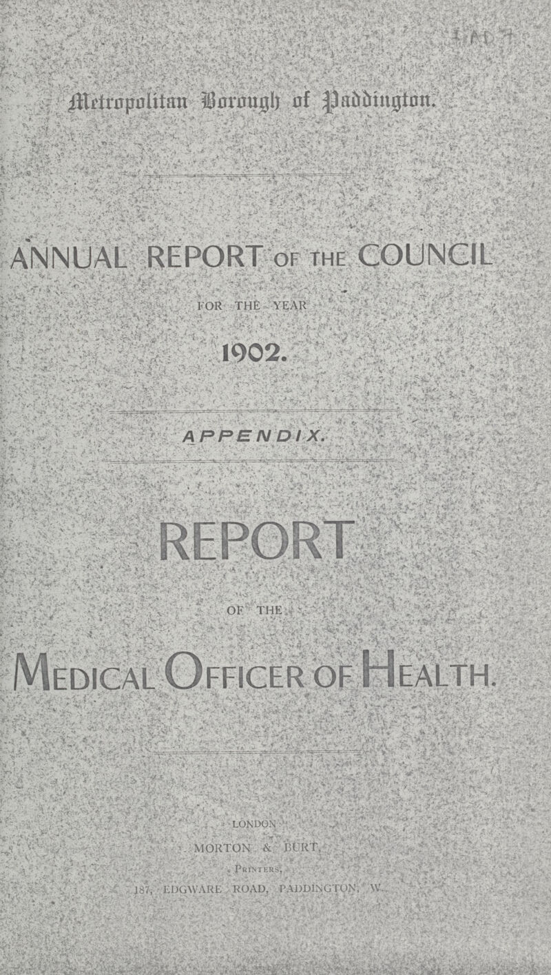 I Metropolitan Bormigh of Paddington. annual report of the council FOR THE YEAR 1902. APPENDIX. RFPORT OF THE Medical Officer of Health. LONDON MORTON & BURT, PRINTERS, EDGWARE ROAD, P ALDINGTON, W.